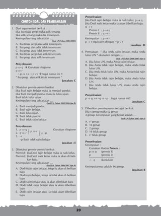 20
CONTOH SOAL DAN PEMBAHASAN
1.	 Dari argumentasi berikut :
Jika ibu tidak pergi maka adik senang.
Jika adik senang maka dia tersenyum.
Kesimpulan yang sah adalah ....
(Soal UN Tahun 2004/2005)
A.	 Ibu tidak pergi atau adik tersenyum.
B.	 Ibu pergi dan adik tidak tersenyum.
C.	 Ibu pergi atau tidak tersenyum.
D.	Ibu tidak pergi dan adik tersenyum.
E.	 Ibu pergi atau adik tersenyum
Penyelesaian:
p ⇒ q  Gunakan silogisme
q ⇒ r
 p ⇒ r  ~p  r  Ingat rumus ini !!
“ Ibu pergi atau adik tidak tersenyum “
Jawaban: C
2. Diketahui premis-premis berikut
Jika Budi rajin belajar maka ia menjadi pandai.
Jika Budi menjadi pandai maka ia lulus ujian.
Budi tidak lulus ujian
Kesimpulan yang sah adalah ....
(Soal UN Tahun 2005/2006 tipe B)
A.	 Budi menjadi pandai.
B.	 Budi rajin belajar.
C.	 Budi lulus ujian.
D.	Budi tidak pandai.
E.	 Budi tidak rajin belajar.
Penyelesaian:
1.	 p ⇒ q
p ⇒ r 	
Gunakan silogisme
2.	 q ⇒ r	  ~p
3.	 ~r
	 ~p Budi tidak rajin belajar
Jawaban : E
3. 	Diketahui premis-premis berikut:
Premis1:	JikaDodi rajin belajar maka ia naik kelas.
Premis2:	JikaDodi naik kelas maka ia akan di beli­
kan baju.
Kesimpulan yang sah adalah ....
(Soal UN Tahun 2006/2007 tipe A)
A.	 Dodi tidak rajin belajar, tetapi ia akan di belikan
baju
B.	 Dodi rajin belajar, tetapi ia tidak akan di belikan
baju
C.	 Dodi rajin belajar atau ia akan dibelikan baju
D.	Dodi tidak rajin belajar atau ia akan dibelikan
baju
E.	 Dodi rajin belajar atau ia tidak akan dibelikan
baju
Penyelesaian:
Jika Dodi rajin belajar maka ia naik kelas: p ® q.
Jika Dodi naik kelas maka ia akan dibelikan baju:
q ® r
	 Premis I	 : p ® q
	 Premis II	 : q ® r
Kesimpulan	 : p ® r
p ® r equivalen dengan ~p  r
Jawaban : D
4.	 Pernyataan “ Jika Anda rajin belajar, maka Anda
lulus UN “ ekuivalen dengan ....
(Soal UN Tahun 2006/2007 tipe A)
A.	 Jika lulus UN, maka Anda rajin belajar.
B.	 Jika Anda tidak rajin belajar, maka Anda tidak
lulus UN.
C.	 Jika Anda tidak lulus UN, maka Anda tidak rajin
belajar.
D.	Jika Anda tidak rajin belajar, maka Anda lulus
UN.
E	 Jika Anda tidak lulus UN, maka Anda rajin
belajar.
Penyelesaian:
p ⇒ q  –q ⇒ –p	 Ingat rumus ini!!
Jawaban: C
5.	 Diberikan premis-premis sebagai berikut:
	 Jika x genap maka x2 genap
	 4 genap. Kesimpulan yang benar adalah ….
	 (Soal UN Tahun 2007 tipe A)
A.	 x2
genap	
B.	 16 genap	
C.	 2 genap
D.	16 tidak genap
E.	 x2
tidak genap
Penyelesaian:
Kesimpulan :
Gunakan Modus Ponens :
p ⇒ q	 (premis 1)
p		 (premis 2)
 q	 (konklusi) 				
	
Kesimpulannya adalah 16 genap
Jawaban: B
 