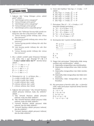 21
	 1.	 Ingkaran dari “setiap bilangan prima adalah
ganjil” adalah ....
A.	 “ada bilangan prima yang ganjil”
B.	 “semua bilangan prima ganjil”
C.	 “ada bilangan prima yang genap”
D.	“semua bilangan prima genap”
E.	 “ada bilangan prima yang tidak genap”
	 2.	 Ingkaran dari “beberapa burung tidak pandai ter­
bang atau ada ikan yang menyusui” adalah ....
A.	 “semua burung pandai terbang atau semua
ikan menyusui”
B.	 “ada burung pandai terbang atau semua ikan
menyusui”
C.	 “semua burung pandai terbang dan ada ikan
menyusui”
D.	“ada burung pandai terbang dan ada ikan
menyusui”
E.	 “semua burung pandai terbang dan semua
ikan menyusui”
	 3.	 Jika x adalah variabel pada himpunan bilangan
asli, maka nilai x agar disjungsi “x2
– 3x + 2
= 0 atau 4 adalah faktor dari 9” bernilai benar
adalah ....
A.	 x = –1 atau x = –2
B.	 x = –1 atau x = 2
C.	 x = 1 atau x = –2
D.	x = 1 atau x = 2
E.	 x = 2 atau x = 2
	 4.	 Pernyataan (p  q) (r  p) benar, jika... .
A.	 p salah, q salah, dan r salah
B.	 p salah, q salah, dan r benar
C.	 p salah, q benar, dan r salah
D	 p benar, q benar, dan r salah
E.	 p benar, q benar, dan r benar
	 5.	 Ingkaran dari pernyataan “ Jika Armand Maulana
adalah penyanyi terkenal, maka dia selebritis”
adalah ....
A.	 “Jika Armand Maulana adalah penyanyi
terkenal, maka dia tidak selebritis”.
B.	 “JIka Armand Maulana adalah penyanyi tidak
terkenal, maka dia tidak selebritis”.
C.	 “Armand Maulana adalah penyanyi tidak
terkenal, dan dia tidak selebritis”.
D.	“Armand Maulana adalah penyanyi terkenal,
dan dia selebritis”.
E.	 “Armand Maulana adalah penyanyi terkenal,
dan dia tidak selebritis”.
LATIHAN SOAL
	 6.	 Invers dari implikasi “jika log x < 2 maka > 0”
adalah ....
A.	 Jika ”log x > 2 maka x < 0”
B.	 Jika ”log x > 2 maka x > 0”
C.	 Jika ”log x > 2 maka x > 0”
D.	Jika ”log x < 2 maka x < 0”
E.	 Jika ”log x > 2 maka x < 0”
	 7.	 Pernyataan “Jika 2x2
– 32 = 0 maka x > 0”
ekuivalen dengan pernyataan ....
A.	 ”2x2
– 32 ≠ 0 dan x > 0”
B.	 ”2x2
– 32 ≠ 0 dan x < 0”.
C.	 ”2x2
– 32 = 0 dan x > 0”.
D.	”2x2
+ 32 ≠ 0 atau x > 0”.
E.	 ”2x2
– 32 ≠ 0 atau x < 0”.
	 8.	 Kesimpulan dari 3 premis berikut adalah ....
P1 : p  q	 …………….….(1)
P2 : q  r	 …………….....(2)
P3 : ~ r	 ………….…….(3)
 ……….
A.	 ~p	 D.	q
B.	 p	 E.	 r
C.	 ~q
	 9.	 Negasi dari pernyataan “Matematika tidak meng­
asyikkan atau membosankan.” adalah ….
A.	 Matematika mengasyikkan atau membosankan.
B.	 Matematika mengasyikkan atau tidak membo­
sankan.
C.	 Matematika mengasyikkan dan tidak membo­
sankan.
D.	Matematika tidak mengasyikkan dan tidak mem­
bosankan.
E.	 Matematika tidak mengasyikkan dan mem­
bosankan.
10.	 Jika pernyataan p bernilai salah, dan ~q bernilai
salah, maka pernyataan majemuk berikut bernilai
benar adalah ….
A.	 ~p ® ~q
B.	 (~p  q) ® p
C.	 (p  q) ® p
D.	p ®(~p  ~q)
E.	 ~p ® (~p  ~q)
 