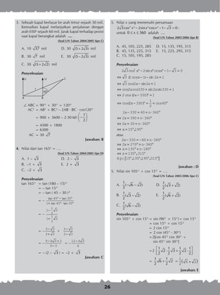26
3.	 Sebuah kapal berlayar ke arah timur sejauh 30 mil.
Kemudian kapal melanjutkan perjalanan dengan
arah 030o
sejauh 60 mil. Jarak kapal terhadap posisi
saat kapal berangkat adalah ....
(Soal UN Tahun 2004/2005 tipe C)
A.	 10 37 mil	 D.	30 (5 2 3)+ mil
B.	 30 7 mil	 E.	 30 (5 2 3)− mil
C.	 30 (5 2 2)+ mil
Penyelesaian:
 ABC	= 90° + 30° = 120°
AC2
	= AB2
+ BC2
– 2AB · BC · cos120°
	 = 900 + 3600 – 2·30·60·
1
2
 
− 
 
	 = 4500 + 1800
	 = 6300
AC	= 30 7
Jawaban: B
4.	 Nilai dari tan 165o
= ….
(Soal UN Tahun 2004/2005 tipe D)
A. 1 – 3 	 D. 2 – 3
B.	 –1 + 3 	 E. 2 + 3
C. –2 + 3
Penyelesaian:
	 tan 165°	 = tan (180 – 15)°
	 = – tan 15°
	 = – tan ( 45 – 30 )°
	 = –
tan tan
tan tan
45 30
1 45 30
° − °
+ °⋅ °
	
	 = –
1
1
3
3
1
1
3
3
−
+
	
	 = –
3 3
3 3
3 3
3 3
−
+
−
−
×
	 = –
9 6 3 3
9 3
− +
−
= –
12 6 3
6
−
	 = – (2 – 3 ) = –2 + 3
Jawaban: C
5.	 Nilai x yang memenuhi persamaan
	
2
2 3cos 2sin cos 1 3 0x x x° − ° ° − − = ,
	 untuk 0 360x≤ ≤ adalah ....	
(Soal UN Tahun 2005/2006 tipe B)
A.	 45, 105, 225, 285	 D.	15, 135, 195, 315
B.	 45, 135, 225, 315	 E.	 15, 225, 295, 315
C.	 15, 105, 195, 285
Penyelesaian:
2 3 2 1 3 0
3 2 1 2 1
3 2
2
cos sin cos
( cos ) sin
cos s
x x x
x x
x
° − ° ° − − =
⇔ − − =
⇔ − iin
cos cos sin sin
cos( )
cos(
2 1
2 330 2 330 1
2 2 330 1
2 3
x
x x
x
x
=
⇔ + =
⇔ − ° =
⇔ − 330
1
2
60) cos° = = °
2 330 60 360
2 390 360
2 30 360
x n
x n
x n
− = + ⋅ °
⇔ = + ⋅ °
⇔ = + ⋅ °
⇔ xx = ° °15 195,
atau
2 330 60 360
2 270 360
135 180
135
x n
x n
x n
x
− = − + ⋅ °
⇔ = ° + ⋅ °
⇔ = ° + ⋅ °
⇔ = °,,
, , ,
315
15 135 195 315
°
° ° ° °{ }H p:
Jawaban : D
5.	 Nilai sin 105° + cos 15° = ….
(Soal UN Tahun 2005/2006 tipe C)
A.	
1
( 6 2)
3
− − 	 D.	
1
( 3 2)
2
+
	
B.	
1
( 3 2)
2
− 	 E.	
1
( 6 2)
2
+
C.	
1
( 6 2)
2
−
Penyelesaian:
sin 105° + cos 15°	= sin (90° + 15°)+ cos 15°
	 = cos 15° + cos 15°
= 2 cos 15°
	 = 2 cos (45° - 30°)
	 =2[cos 45° cos 30° +
	 sin 45° sin 30°]
	 =2
1 1 1 1
2 3 2
2 2 2 2
 
⋅ + ⋅  
	 =
1 1
6 2
2 2
+ =
1
2
6 2+( )
	
Jawaban: E
30°
A B
CU U
?
 