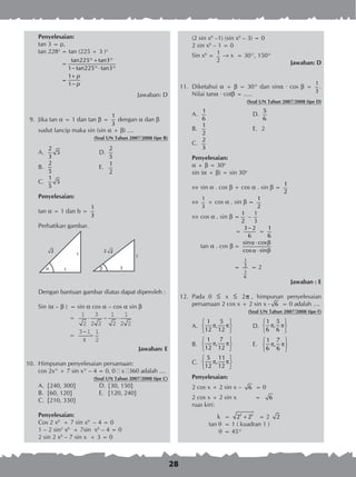 28
Penyelesaian:
tan 3 = p,
tan 228o
	= tan (225 + 3 )o
	 =
− ⋅
tan225°+tan3°
1 tan225° tan3°
	
	 =
+
−
1
1
p
p
Jawaban: D
	 9.	 Jika tan a = 1 dan tan b =
1
3
dengan a dan b
	 	 sudut lancip maka sin (sin a + b) ....
		 (Soal UN Tahun 2007/2008 tipe B)
A.	
2
5
3
	 D.	
2
5
B.	
2
5
	 E.	
1
2
C.	
1
5
5
Penyelesaian:
tan a = 1 dan b =
1
3
Perhatikan gambar.
Dengan bantuan gambar diatas dapat diperoleh :
Sin (a – b )	 = sin a cos a – cos a sin b
		
=
= =
1
2
3
2 2
1
2
1
2 2
3 1
4
1
2
⋅ − ⋅
−
Jawaban: E
10.	 Himpunan penyelesaian persamaan:
		 cos 2x° + 7 sin x° – 4 = 0, 0 ≤ x ≤360 adalah ....
(Soal UN Tahun 2007/2008 tipe C)
A.	 {240, 300}	 D.	{30, 150}	
B.	 {60, 120}	 E.	 {120, 240}
C.	 {210, 330}		
Penyelesaian:
Cos 2 x0
+ 7 sin x0
– 4 = 0
1 – 2 sin2
x0
+ 7sin x0
– 4 = 0
2 sin 2 x0
– 7 sin x + 3 = 0
2
1
1
a 3
1
b
2 2
3
1
(2 sin x0
–1) (sin x0
– 3) = 0
2 sin x0
– 1 = 0
Sin x0
= 1
2
® x = 30°, 150°
Jawaban: D
11.	 Diketahui a + b = 30° dan sina · cos b =
1
3
.
Nilai tana · cotb = .....
(Soal UN Tahun 2007/2008 tipe D)
A.	
1
6 	
D.	
5
6
B.	
1
2 	
E.	 2
C.	
2
3
Penyelesaian:
a + b = 30o
sin (a + b) = sin 30o
	sin a . cos b + cos a . sin b =
1
2
	
1
3
+ cos a . sin b =
1
2
	cos a . sin b =
1
2
–
1
3
		 =
−3 2
6
=
1
6
	 tan a . cos b	=
α ⋅ β
α ⋅ β
sin cos
cos sin
		 =
1
3
1
6
= 2
Jawaban : E
12.	 Pada 0 ≤ x ≤ 2π , himpunan penyelesaian
persamaan 2 cos x + 2 sin x - 6 = 0 adalah ....
(Soal UN Tahun 2007/2008 tipe F)
A.	
 
π π 
 
1 5
,
12 12
	 D.	
 
π π 
 
1 5
,
6 6
B.	
 
π π 
 
1 7
,
12 12
	 E.	
 
π π 
 
1 7
,
6 6
C.	
 
π π 
 
5 11
,
12 12
Penyelesaian:
2 cos x + 2 sin x – 6 = 0
2 cos x + 2 sin x = 6
ruas kiri:
k	 = +2 2
2 2 = 2 2
tan q 	= 1 ( kuadran 1 )
q 	= 45°
 