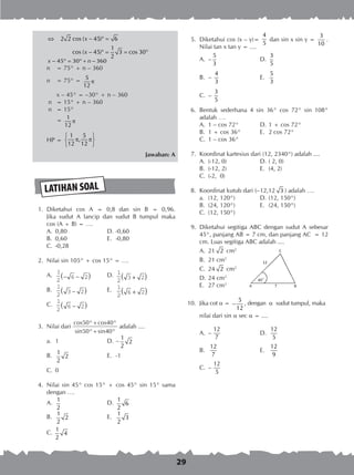 29
⇔ − ° =
− ° = = °
2 2 cos ( 45) 6
1
cos ( 45) 3 cos 30
2
x
x
− ° = ° + −45 30 360x n
n 	 = 75° + n – 360
n	 = 75° = π
5
12
	 x – 45° = –30° + n – 360
n 	 = 15° + n – 360
n 	 = 15°
	 = π
1
12
HP =
 
π π 
 
1 5
,
12 12
Jawaban: A
LATIHAN SOAL
	 1.	 Diketahui cos A = 0,8 dan sin B = 0,96.
Jika sudut A lancip dan sudut B tumpul maka
		 cos (A + B) = ….
A. 	0,80	 D. 	-0,60
B. 	0,60	 E. 	-0,80
C. 	-0,28
	 2.	 Nilai sin 105° + cos 15° = ….
A.	
1
2
6 2− −( ) 	 D.	 1
2
3 2+( )
B.	
1
2
3 2−( )	 E.	 1
2
6 2+( )
C.	
1
2
6 2−( )
	 3.	 Nilai dari
cos50°+cos40°
sin50°+sin40°
adalah ....
a. 	1	 D.	–
1
2
2
B.	
1
2
2
	 E.	 -1
C.	 0
	 4.	 Nilai sin 45° cos 15° + cos 45° sin 15° sama
dengan ….
A.	
1
2
	 D.	
1
6
2
B.	
1
2
2
	 E.	
1
3
2
C.
1
4
2
	 5.	 Diketahui cos (x – y)=
4
5
dan sin x sin y =
3
10
.
Nilai tan x tan y = ....
A.	 –
5
3
	 D.	
3
5
B. 	–
4
3
	 E.	
5
3
C.	 –
3
5
	 6.	 Bentuk sederhana 4 sin 36° cos 72° sin 108°
adalah ….
A.	 1 – cos 72°	 D.	1 + cos 72°
B.	 1 + cos 36°	 E.	 2 cos 72°
C.	 1 – cos 36°
	 7.	 Koordinat kartesius dari (12, 2340°) adalah ....
A.	 (-12, 0)	 D.	( 2, 0)
B.	 (-12, 2)	 E.	 (4, 2)
C.	 (-2, 0)
	 8.	 Koordinat kutub dari (–12,12 3 ) adalah ….	
a.	 (12, 120°)	 D.	(12, 150°)
B.	 (24, 120°)	 E.	 (24, 150°)
C.	 (12, 150°)
	 9.	 Diketahui segitiga ABC dengan sudut A sebesar
45°, panjang AB = 7 cm, dan panjang AC = 12
cm. Luas segitiga ABC adalah ....
A.	 21 2 cm2
B.	 21 cm2
C.	 24 2 cm2
D.	24 cm2
E.	 27 cm2
10.	 Jika cot α = −
5
12
, dengan α sudut tumpul, maka
		 nilai dari sin α sec α = ....
A.	 –
12
7 	
D.	
12
5
B.	
12
7 	
E.	
12
9
C.	 –
12
5
 