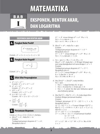 3
EKSPONEN DAN BENTUK AKAR
Pangkat Bulat PositifA.
...n
n
a a a a a= × × × ×

Contoh : 25
= 2 × 2 × 2 × 2 × 2 = 32
Pangkat Bulat NegatifB.
1n
n
a
a
−
=
Contoh : 2-4
= 4
1 1
162
=
Sifat-Sifat PerpangkatanC.
a.	 am
× an
= am+n
	 Contoh : 22
× 23
= 22+3
= 25
b.	 am
: an
= am-n
	 Contoh : 29
: 24
= 29-4
= 25
c.	 (am
)n
= am × n
	 Contoh : (25
)2
= 25×2
= 210
d.	 (a × b)n
= an
× bn
	 Contoh : 103
= (2 × 5)3
= 23
× 53
e.	
n n
n
a a
b b
 
= 
 
	 Contoh :
4 4
4
2 2
3 3
 
= 
 
Persamaan EksponenD.
Untuk a > 0, a ≠ 1; b > 0, b ≠ 1, berlaku:
a.	 Jika af(x)
= am
, maka f(x) = m
Contoh:
Terdapat persamaan eksponen 41+x
= 42
.
Berapakan nilai x?
41+x
= 42
sesuai dengan af(x)
= am
 a = 4,
f(x) = 1+x, dan m = 2
f(x) = m 1+ x = 2  x = 1
b.	 Jika af(x)
= ag(x)
, maka f(x) = g(x)
Contoh:
Terdapat persamaan eksponen 41+x
= 41+2x
Berapa­kah nilai x?
41+x
= 41+2x
sesuai dengan af(x)
= ag(x)
 a = 4
f(x) = 1+x, dan g(x) = 1+2x
c.	 f(x) = g(x) 1+ x = 1+2x  x = 0
	 Jika af(x)
= bf(x)
, maka f(x) = 0  Ingat, bilangan apa­
pun yang dipangkatkan nol sama dengan 1, a0
= 1
Contoh:
Terdapat persamaan eksponen 43x+6
= 53x+6
.
Berapakah nilai x?
43x+6
= 53x+6
sesuai dengan af(x)
= bf(x)
 a = 4,
b = 5, dan f(x) = 3x+6
	 f(x) = 0 3 x+6  x = 2
d. 	Jika {h(x)}f(x)
= {h(x)}g(x)
, maka berlaku:
	 f(x) = g(x)
• 	 h(x) = 1 dapat berlaku f(x) ≠ g(x)
•	 h(x) = 0 untuk f(x) > 0 dan g(x) > 0
•	 h(x) = -1 untuk f(x) dan g(x) keduanya ganjil
atau keduanya genap.
e.	 Jika A{af(x)
}2
+ B{af(x)
} + C = 0, maka dapat dise­
lesaikan dengan persamaan kuadrat.
Contoh:
Terdapat persamaan (21+x
)2
- 2(21+x
) + 1 = 0,
berapakah nilai x?
(21+x
)2
- 2(21+x
) + 1 = 0 sesuai dengan A{af(x)
}2
+
B{af(x)
} + C = 0  A = 1, B = 2, C = 1, a = 2,
dan f(x) = 1+x
	 (21+x
)2
- 2(21+x
) + 1 = 0 misalkan
	 21+x
= y 	 y2
– 2y +1 =0 (persamaan kuadrat)
		 (y – 1) 2
= 0
		 y – 1 = 0  y = 1
	 21+x
= y 21+
x
= 1 21+
x
= 20
1+ x=0 
	 x = -1
EKSPONEN, BENTUK AKAR,
DAN LOGARITMA
MATEMATIKA
B A B
I
 