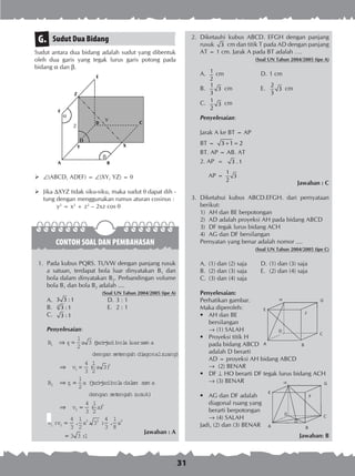 31
Sudut Dua BidangG.
Sudut antara dua bidang adalah sudut yang dibentuk
oleh dua garis yang tegak lurus garis potong pada
bidang a dan b.
	(ABCD, ADEF) = (XY, YZ) = 
	 Jika XYZ tidak siku-siku, maka sudut  dapat dih -
tung dengan menggunakan rumus aturan cosinus :
		 y2
= x2
+ z2
– 2xz cos q
CONTOH SOAL DAN PEMBAHASAN
	 1.	 Pada kubus PQRS. TUVW dengan panjang rusuk
a satuan, terdapat bola luar dinyatakan B1 dan
bola dalam dinyatakan B2. Perbandingan volume
bola B1 dan bola B2 adalah ....
(Soal UN Tahun 2004/2005 tipe A)
A.	 3 3 :1	 D.	3 : 1
B.	 2
3 :1	 E.	 2 : 1
C.	 3 :1
Penyelesaian:
B r a1 1
1
2
3⇒ = (jari-jaribola luarsam a
dengan setengah diagonalruang)
⇒ =
⇒
v a
B r
1
3
2 2
4
3
1
2
3( )
==
1
2
a jari-jaribola dalam sam a
de
(
nngan setengah rusuk)
( )
: . . :
⇒ =
=
v a
v v a
2
3
1 2
3 3
4
3
1
2
4
3
1
2
3
4
3
..
:
1
8
3 3 1
3
a
=
Jawaban : A
	 2.	 Diketauhi kubus ABCD. EFGH dengan panjang
rusuk 3 cm dan titik T pada AD dengan panjang
AT = 1 cm. Jarak A pada BT adalah ….
(Soal UN Tahun 2004/2005 tipe A)
A.	 1
2
cm	 D.	1 cm
B.	
1
3
3
cm	 E.	
2
3
3
cm
C.	 1
3
2
cm
Penyelesaian:
Jarak A ke BT = AP
BT = 3 1 2+ =
BT. AP = AB. AT
2. AP = 3 .1
AP =
1
3
2
Jawaban : C
	 3.	 Diketahui kubus ABCD.EFGH. dari pernyataan
berikut:
1)	 AH dan BE berpotongan
2)	 AD adalah proyeksi AH pada bidang ABCD
3)	 DF tegak lurus bidang ACH
4)	 AG dan DF bersilangan
Pernyatan yang benar adalah nomor ....
(Soal UN Tahun 2004/2005 tipe C)
A.	 (1) dan (2) saja	 D.	(1) dan (3) saja
B.	 (2) dan (3) saja	 E.	 (2) dan (4) saja
C.	 (3) dan (4) saja
Penyelesaian:
Perhatikan gambar.
Maka diperoleh:
•	 AH dan BE
	 bersilangan
	 ® (1) SALAH
•	 Proyeksi titik H
	 pada bidang ABCD
	 adalah D berarti
	 AD = proyeksi AH bidang ABCD
	 ® (2) BENAR
•	 DF  HO berarti DF tegak lurus bidang ACH
	 ® (3) BENAR
•	 AG dan DF adalah
	 diagonal ruang yang
	 berarti berpotongan
	 ® (4) SALAH
Jadi, (2) dan (3) BENAR
Jawaban: B
Z
V
 
