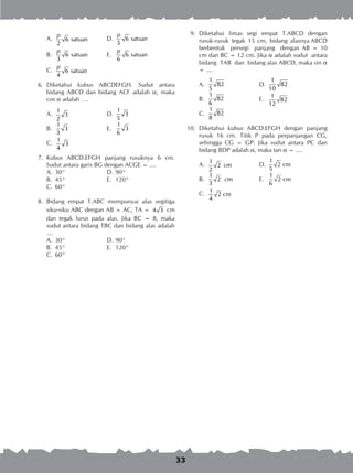 33
	 9.	 Diketahui limas segi empat T.ABCD dengan
rusuk-rusuk tegak 15 cm, bidang alasnya ABCD
berbentuk persegi panjang dengan AB = 10
cm dan BC = 12 cm. Jika a adalah sudut antara
bidang TAB dan bidang alas ABCD, maka sin a
= ....
A.	
1
82
5
	 D.	
1
82
10
B.	
1
82
6
	 E.	
1
82
12
C.	
1
82
8
10.	 Diketahui kubus ABCD.EFGH dengan panjang
rusuk 16 cm. Titik P pada perpanjangan CG,
sehingga CG = GP. Jika sudut antara PC dan
bidang BDP adalah a, maka tan a = ....
A.	
1
2 cm
2
	 D.	
1
2 cm
5
B.	
1
2 cm
3
	 E.	
1
2 cm
6
C.	
1
2 cm
4
A.	 6 satuan
2
p
	 D.	 6 satuan
5
p
B.	 6 satuan
3
p
	 E.	 6 satuan
6
p
C.	 6 satuan
4
p
	 6.	 Diketahui kubus ABCDEFGH. Sudut antara
bidang ABCD dan bidang ACF adalah a, maka
cos a adalah ….
A.	
1
3
2
	 D.	
1
3
5
B.	
1
3
3
	 E.	
1
3
6
C.	
1
3
4
	 7.	 Kubus ABCD.EFGH panjang rusuknya 6 cm.
Sudut antara garis BG dengan ACGE = ....
A.	 30°	 D.	90°
B.	 45°	 E.	 120°
C.	 60°
	 8.	 Bidang empat T.ABC mempunyai alas segitiga
siku-siku ABC dengan AB = AC, TA = 4 3 cm
dan tegak lurus pada alas. Jika BC = 8, maka
sudut antara bidang TBC dan bidang alas adalah
....
A.	 30°	 D.	90°
B.	 45°	 E.	 120°
C.	 60°
 