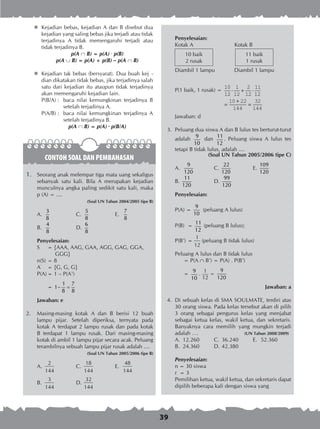39
	Kejadian bebas, kejadian A dan B disebut dua
kejadian yang saling bebas jika terjadi atau tidak
terjadinya A tidak memengaruhi terjadi atau
tidak terjadinya B.
p(A ∩ B) = p(A) · p(B)
p(A ∪ B) = p(A) + p(B) – p(A ∩ B)
	Kejadian tak bebas (bersyarat). Dua buah kej -
dian dikatakan tidak bebas, jika terjadinya salah
satu dari kejadian itu ataupun tidak terjadinya
akan memengaruhi kejadian lain.
P(B/A) :	 baca nilai kemungkinan terjadinya B
setelah terjadinya A.
P(A/B) :	 baca nilai kemungkinan terjadinya A
setelah terjadinya B.
p(A ∩ B) = p(A) · p(B/A)
CONTOH SOAL DAN PEMBAHASAN
1.	 Seorang anak melempar tiga mata uang sekaligus
sebanyak satu kali. Bila A merupakan kejadian
munculnya angka paling sedikit satu kali, maka
p (A) = ....
(Soal UN Tahun 2004/2005 tipe B)
A. 	
3
8
	 C. 	
5
8
	 E. 	
7
8
B. 	
4
8
	 D.	
6
8
Penyelesaian:
S 	 = {AAA, AAG, GAA, AGG, GAG, GGA,
	 GGG}
n(S)	= 8
A’
	 = {G, G, G}
P(A)	= 1 – P(A1
)
	 =
1 7
1
8 8
− =
Jawaban: e
2.	 Masing-masing kotak A dan B berisi 12 buah
lampu pijar. Setelah diperiksa, ternyata pada
kotak A terdapat 2 lampu rusak dan pada kotak
B terdapat 1 lampu rusak. Dari masing-masing
kotak di ambil 1 lampu pijar secara acak. Peluang
terambilnya sebuah lampu pijar rusak adalah ....
(Soal UN Tahun 2005/2006 tipe B)
A.	
2
144
	 C.	
18
144
	 E.	
48
144
B.	
3
144
	 D.	
32
144
Penyelesaian:
Kotak A	 Kotak B
10 baik
2 rusak
11 baik
1 rusak
Diambil 1 lampu	 Diambil 1 lampu
P(1 baik, 1 rusak) =
10
12
1
12
2
12
11
12
10 22
144
32
144
⋅ + ⋅
=
+
=
Jawaban: d
	 3.	 Peluang dua siswa A dan B lulus tes berturut-turut
adalah
9
10
dan
11
12
. Peluang siswa A lulus tes
tetapi B tidak lulus, adalah ....
(Soal UN Tahun 2005/2006 tipe C)
A.
9
120
	 C.
22
120
	 E.
109
120
B.
11
120
	 D.
99
120
Penyelesaian:
P(A) =
9
10
(peluang A lulus)
P(B)	 =
11
12
(peluang B lulus);
P(B’)	=
1
12
(peluang B tidak lulus)
Peluang A lulus dan B tidak lulus
	 = P(A  B’) = P(A) . P(B’)
	
	 =
9
10
.
1
12
=
9
120
Jawaban: a
	 4.	 Di sebuah kelas di SMA SOULMATE, terdiri atas
30 orang siswa. Pada kelas tersebut akan di pilih
3 orang sebagai pengurus kelas yang menjabat
sebagai ketua kelas, wakil ketua, dan sekretaris.
Banyaknya cara memilih yang mungkin terjadi
adalah ….	 (UN Tahun 2008/2009)
A.	 12.260	 C.	 36.240	 E.	 52.360
B.	 24.360	 D.	42.380
Penyelesaian:
n = 30 siswa
r = 3
Pemilihan ketua, wakil ketua, dan sekretaris dapat
dipilih beberapa kali dengan siswa yang
 
