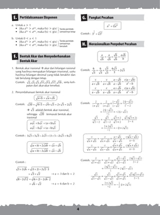 4
Pertidaksamaan EksponenE.
a.	 Untuk a > 1
•	 Jika af(x)
> ag(x)
, maka f(x) > g(x)
•	 Jika af(x)
< ag(x)
, maka f(x) < g(x)
b.	 Untuk 0 < a < 1
•	 Jika af(x)
> ag(x)
, maka f(x) < g(x)
•	 Jika af(x)
< ag(x)
, maka f(x) > g(x)
Bentuk Akar dan Menyederhanakan
Bentuk Akar
F.
1.	 Bentuk akar irasional  akar dari bilangan rasional
yang hasilnya merupakan bilangan irrasional, yaitu
hasilnya bilangan desimal yang tidak berakhir dan
tak berulang dengan tetap.
Contoh:	 2, 3, 5, 11, 13, 17, 19 , serta keli­
patan dari akar-akar tersebut.
2.	 Penyerdahanaan bentuk akar irasional
a b a b× = ×
Contoh:	 20 4 5 4 5 2 5 2 5= × = × = × =
	  5 adalah bentuk akar irasional,
sehingga 20 termasuk bentuk akar
irasional
( )
( )
a c b c a b c
a c b c a b c
+ = +
− = −
Contoh : 3 3 5 3 2 3 (3 5 2) 3 6 3+ − = + − =
( ) 2
( ) 2
a b ab a b
a b ab a b
+ + = +
+ − = −
	 Contoh :
	
5 2 6 (3 2) 2 2 3
3 2
8 2 12 (6 2) 2 6 2
6 2
+ = + + ⋅
= +
− = + − ⋅
= −
Pangkat PecahanG.
m
n n m
a a=
Contoh :
5
7 573 3=
Merasionalkan Penyebut PecahanH.
a a b a b
bb b b
= × =
Contoh:	
6 6 3 6 3
2 3
33 3 3
= × = =
	
2
2
( )
( )
c c a b c a b
a ba b a b a b
c c a b c a b
a ba b a b a b
− −
= × =
−+ + −
+ +
= × =
−− − +
Contoh:
2
1 2
2
1 2
1 2
1 2
21 2
1 2
21 2
1
21 2
3
3 2
3
3 2
3 2
3
2
+
=
+
×
−
−
=
−
−
=
−
−
= − −
−
=
−
×
+
( )
( )
( )
++
=
+
−
=
+
−
= − +
2
3 3 2
3 4
3 2 3
1
3 2 3
( )
( )
c
a b
c
a b
a b
a b
c a b
a b
c
a b
c
a b
a b
a b
c a b
a b
+
=
+
×
−
−
=
−
−
−
=
−
×
+
+
=
+
−
( )
( )
Contoh:
2
3 2
2
3 2
3 2
3 2
2 3 2
3 2
2 3 2
1
2 3 2
3
3 5
+
=
+
×
−
−
=
−
−
=
−
= −
−
( )
( )
( )
==
−
×
+
+
=
+
−
=
+
−
= − +
3
3 5
3 5
3 5
3 3 5
3 5
3 2 3
2
1
2
3 2 3
( )
( )
Tanda pertidak­
samaannya tetap
Tanda pertidak­
samaannya
berubah
® a = 3 dan b = 2
® a = 6 dan b = 2
 