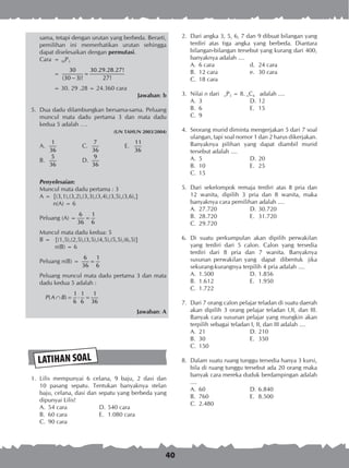 40
LATIHAN SOAL
	 2.	 Dari angka 3, 5, 6, 7 dan 9 dibuat bilangan yang
terdiri atas tiga angka yang berbeda. Diantara
bilangan-bilangan tersebut yang kurang dari 400,
banyaknya adalah ....
A.	 6 cara	 d.	 24 cara
B.	 12 cara	 e.	 30 cara
C.	 18 cara
	 3.	 Nilai n dari nP3 = 8. nC4 adalah ....
A.	 3	 D.	12
B.	 6	 E.	 15
C.	 9
	 4.	 Seorang murid diminta mengerjakan 5 dari 7 soal
ulangan, tapi soal nomor 1 dan 2 harus dikerjakan.
Banyaknya pilihan yang dapat diambil murid
tersebut adalah ....
A.	 5	 D.	20
B.	 10	 E.	 25
C.	 15
	 5.	 Dari sekelompok remaja terdiri atas 8 pria dan
12 wanita, dipilih 3 pria dan 8 wanita, maka
banyaknya cara pemilihan adalah ....
A.	 27.720	 D.	30.720
B.	 28.720	 E.	 31.720
C.	 29.720
	 6.	 Di suatu perkumpulan akan dipilih perwakilan
yang terdiri dari 5 calon. Calon yang tersedia
terdiri dari 8 pria dan 7 wanita. Banyaknya
susunan perwakilan yang dapat dibentuk jika
sekurang-kurangnya terpilih 4 pria adalah ....
A.	 1.500	 D.	1.856
B.	 1.612	 E.	 1.950
C.	 1.722
	 7.	 Dari 7 orang calon pelajar teladan di suatu daerah
akan dipilih 3 orang pelajar teladan I,II, dan III.
Banyak cara susunan pelajar yang mungkin akan
terpilih sebagai teladan I, II, dan III adalah ....
A.	 21	 D.	210
B.	 30	 E.	 350
C.	 150
	 8.	 Dalam suatu ruang tunggu tersedia hanya 3 kursi,
bila di ruang tunggu tersebut ada 20 orang maka
banyak cara mereka duduk berdampingan adalah
....
A.	 60	 D.	6.840
B.	 760	 E.	 8.500
C.	 2.480
sama, tetapi dengan urutan yang berbeda. Berarti,
pemilihan ini memerhatikan urutan sehingga
dapat diselesaikan dengan permutasi.
Cara	 = 30P3
		 =
30 30.29.28.27!
(30 3)! 27!
=
−
		 = 30. 29 .28 = 24.360 cara
Jawaban: b
	 5.	 Dua dadu dilambungkan bersama-sama. Peluang
muncul mata dadu pertama 3 dan mata dadu
kedua 5 adalah ….
(UN TAHUN 2003/2004)
A.	
1
36
	 C.	
7
36
	 E.	
11
36
B.	
5
36
	 D.	
9
36
Penyelesaian:
Muncul mata dadu pertama : 3
A =	 {(3,1),(3,2),(3,3),(3,4),(3,5),(3,6),}
	 n(A) = 6
Peluang (A) =
6 1
36 6
=
Muncul mata dadu kedua: 5
B =	 {(1,5),(2,5),(3,5),(4,5),(5,5),(6,5)}
	 n(B) = 6
Peluang n(B) =
6 1
36 6
=
Peluang muncul mata dadu pertama 3 dan mata
dadu kedua 5 adalah :
1 1 1
( )
6 6 36
P A B∩ = ⋅ =
Jawaban: A
	 1.	 Lilis mempunyai 6 celana, 9 baju, 2 dasi dan
10 pasang sepatu. Tentukan banyaknya stelan
baju, celana, dasi dan sepatu yang berbeda yang
dipunyai Lilis!
A.	 54 cara	 D.	540 cara
B.	 60 cara	 E.	 1.080 cara
C.	 90 cara
 
