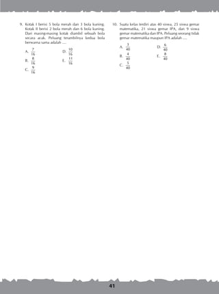 41
	 9.	 Kotak I berisi 5 bola merah dan 3 bola kuning.
Kotak II berisi 2 bola merah dan 6 bola kuning.
Dari masing-masing kotak diambil sebuah bola
secara acak. Peluang terambilnya kedua bola
berwarna sama adalah ....
A.	
7
16
	 D.	
10
16
B.	
8
16
	 E.	
11
16
C.	
9
16
10.	 Suatu kelas terdiri atas 40 siswa, 25 siswa gemar
matematika, 21 siswa gemar IPA, dan 9 siswa
gemar matematika dan IPA. Peluang seorang tidak
gemar matematika maupun IPA adalah ....
A.	
3
40
	 D.	
6
40
B.	
4
40
	 E.	
8
40
C.	
5
40
 