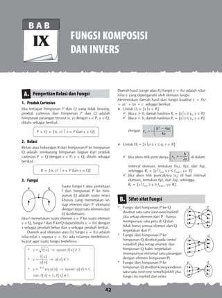 42
FUNGSI KOMPOSISI
DAN INVERS
B A B
IX
Pengertian Relasi dan FungsiA.
1.	 Produk Cartesius
Jika terdapat himpunan P dan Q yang tidak kosong,
produk cartesius dari himpunan P dan Q adalah
himpunan pasangan terurut (x, y) dengan x ∈ P, y ∈ Q,
ditulis sebagai berikut:
P × Q = {(x, y)  x ∈ P dan y ∈ Q}
2.	 Relasi
Relasi atau hubungan R dari himpunan P ke himpunan
Q adalah sembarang himpunan bagian dari produk
cartesius P × Q dengan x ∈ P, y ∈ Q, ditulis sebagai
berikut :
R = {(x, y)  x ∈ P dan y ∈ Q}
3.	 Fungsi
Suatu fungsi f atau pemetaan
f dari himpunan P ke him-
punan Q adalah suatu relasi
khusus yang memetakan se-
tiap elemen dari P (domain)
dengan tepat satu elemen dari
Q (kodomain).
Jika f memetakan suatu elemen x ∈ P ke suatu elemen
y ∈ Q, fungsi f dari P ke Q dapat ditulis y = f(x) dengan
x sebagai peubah bebas dan y sebagai peubah terikat.
	 Daerah asal (domain atau Df) fungsi y = f(x) adalah
nilai-nilai x supaya y = f(x) ada nilainya (terdefinisi).
Syarat agar suatu fungsi terdefinisi :
	
*
*
* log
y f x f x
y
f x
g x
g x
y g xf x
= ( ) → ( ) ≥
=
( )
( )
→ ( ) ≠
= ( ) →( )
syarat
syara
0
0
tt
dan
g x
f x f x
( ) 
( )  ( ) ≠
0
0 1,
Daerah hasil (range atau Rf) fungsi y = f(x) adalah nilai-
nilai y yang dipengaruhi oleh domain fungsi.
Menentukan daerah hasil dari fungsi kuadrat y = f(x)
= ax2
+ bx + c sebagai berikut:
	Untuk Df = {xx ∈ R}
	Jika a  0, daerah hasilnya Rf = {yy  ye, y ∈ R}
	Jika a  0, daerah hasilnya Rf = {yy  ye, y ∈ R}
	 dengan
 −
= −  
 
2
4
4e
b ac
y
a
	Untuk Df = {xp  x  q, x ∈ R}
	Jika absis titik puncaknya
 
= − 
 2e
b
x
a di dalam
	 interval domain, tentukan f(xe), f(p), dan f(q),
sehingga: Rf = {yfmin  y  fmaks , y∈ R}
	Jika absis titik puncaknya (xe) di luar interval
domain, tentukan f(p), dan f(q), sehingga:
	 Rf = {yfmin  y  fmaks , y∈ R}.
Sifat-sifat FungsiB.
* 	 Fungsi dari himpunan P ke Q
disebut satu-satu (one-one/injektif)
jika setiap elemen dari P hanya
mempunyai satu peta di Q dan
tidak harus semua elemen dari Q
terpetakan dari P.
* 	 Fungsi dari himpunan P ke
himpunan Q disebut pada (onto/
surjektif) jika setiap elemen dari
himpunan Q habis terpetakan
(mempunyai minimal satu pasangan
dengan elemen himpunan P).
* 	 Fungsi dari himpunan P ke
himpunan Q disebut korespondensi
satu-satu (one-one onto/bijektif) jika
fungsi itu injektif dan onto.
 