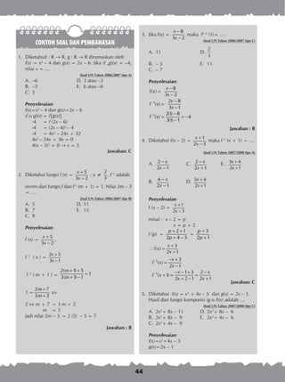 44
CONTOH SOAL DAN PEMBAHASAN
1.	 Diketahuif : R ® R, g : R ® R dirumuskan oleh
	 f(x) = x2
– 4 dan g(x) = 2x – 6. Jika (f og)(x) = –4,
nilai x = ....
(Soal UN Tahun 2006/2007 tipe A)
A.	 –6	 D.	3 atau –3
B.	 –3	 E.	 6 atau –6
C.	 3
Penyelesaian:
f(x)=x2
– 4 dan g(x)=2x – 6
(f o g)(x)	= f{g(x)}
	 -4	 = f (2x – 6)
	 -4	 = (2x – 6)2
– 4
	 -4	 = 4x2
– 24x + 32
	 4x2
– 24x + 36 = 0
	 4(x – 3)2
= 0  x = 3
Jawaban: C
2.	 Diketahui fungsi f (x) =
5
3 2
x
x
+
−
; x ≠
2
3
, f-1
adalah
	 invers dari fungsi f dan f-1
(m + 1) = 1. Nilai 2m – 3
= ….
(Soal UN Tahun 2006/2007 tipe B)
A.	 5	 D.	11
B.	 7	 E.	 15
C.	 9
Penyelesaian:
f (x) =
5
3 2
x
x
+
−
,
f -1
( x ) =
2 5
3 1
x
x
+
−
f -1
( m + 1 ) =
2( 1) 5
1
3( 1) 1
m
m
+ +
=
+ −
1 =
2 7
1
3 2
m
m
+
=
+

2  m + 7	 = 3 m + 2
m	 = 5
Jadi nilai 2m – 3	 = 2 (5) – 3 = 7
Jawaban : B
3.	 Jika f(x) =
8
3 2
x
x
−
−
maka f(–1)
(1)= ….
(Soal UN Tahun 2006/2007 tipe C)
A.	 11	 D.	
2
3
B.	 – 3 	 E.	 11
C.	 – 7
Penyelesaian:
1
1
8
( )
3 2
2 8
( )
3 1
2(1) 8
( ) 4
3(1) 1
x
f x
x
x
f x
x
f x
−
−
−
=
−
−
=
−
−
= = −
−
Jawaban : B
4.	 Diketahui f(x – 2) =
1
2 3
x
x
+
−
maka f -1
(x + 1) = ….
(Soal UN Tahun 2007/2008 tipe A)
A.	 2
2 1
x
x
−
−
	 C.	 2
2 1
x
x
−
+
	 E.	 3 4
2 1
x
x
+
+
B.	 4
2 1
x
x
−
−
	 D.	 5 4
2 1
x
x
+
+
Penyelesaian:
f (x – 2) =
1
2 3
x
x
+
−
misal :	 x – 2 = p
	 x = p + 2
f (p)	 =
2 1
2 4 3
p
p
+ +
+ −
=
3
2 1
p
p
+
+
3
( )
2 1
x
f x
x
+
∴ =
+
1
1
3
( )
2 1
1 3 2
( 1)
2 2 1 2 1
x
f x
x
x x
f x
x x
−
−
− +
=
−
− − + −
+ = =
+ − +
Jawaban: C
5.	 Diketahui f(x) = x2
+ 4x – 5 dan g(x) = 2x – 1.
Hasil dari fungsi komposisi (g o f)(x) adalah ....
(Soal UN Tahun 2007/2008 tipe C)
A.	 2x2
+ 8x – 11	 D.	2x2
+ 8x – 6
B.	 2x2
+ 8x – 9 	 E.	 2x2
+ 4x – 6
C.	 2x2
+ 4x – 9
Penyelesaian:
f(x)=x2
+4x – 5
g(x)=2x – 1
 