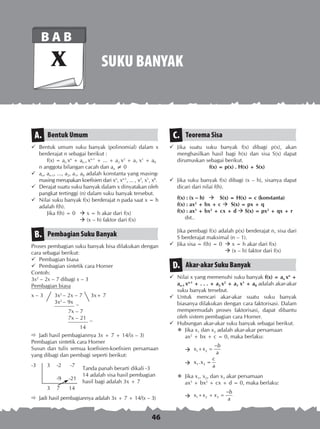 46
SUKU BANYAK
B A B
X
Bentuk UmumA.
	 Bentuk umum suku banyak (polinomial) dalam x
berderajat n sebagai berikut :
f(x) = an xn
+ an-1 xn-1
+ ... + a2 x2
+ a1 x1
+ a0
	 n anggota bilangan cacah dan an ≠ 0
	 an, an-1, ..., a2, a1, a0 adalah konstanta yang masing-
masing merupakan koefisien dari xn
, xn-1
, ... , x2
, x1
, x0
.
	 Derajat suatu suku banyak dalam x dinyatakan oleh
pangkat tertinggi (n) dalam suku banyak tersebut.
	 Nilai suku banyak f(x) berderajat n pada saat x = h
adalah f(h).
Jika f(h) = 0 	  x = h akar dari f(x)
		  (x – h) faktor dari f(x)
Pembagian Suku BanyakB.
Proses pembagian suku banyak bisa dilakukan dengan
cara sebagai berikut:
	 Pembagian biasa
	 Pembagian sintetik cara Horner
Contoh:
3x2
– 2x – 7 dibagi x – 3
Pembagian biasa
x – 3	 3x2
– 2x – 7	 3x+ 7
	 3x2
– 9x
	 –
		 7x – 7
		 7x – 21
		 –
			 14
	 Jadi hasil pembagiannya 3x + 7 + 14/(x – 3)
Pembagian sintetik cara Horner
Susun dan tulis semua koefisien-koefisien persamaan
yang dibagi dan pembagi seperti berikut:
	 Tanda panah berarti dikali -3
	 14 adalah sisa hasil pembagian
	 hasil bagi adalah 3x + 7
	 Jadi hasil pembagiannya adalah 3x + 7 + 14/(x – 3)
Teorema SisaC.
	 Jika suatu suku banyak f(x) dibagi p(x), akan
menghasilkan hasil bagi h(x) dan sisa S(x) dapat
dirumuskan sebagai berikut.
	 f(x) = p(x) . H(x) + S(x)
	 Jika suku banyak f(x) dibagi (x – h), sisanya dapat
dicari dari nilai f(h).
f(x) : (x – h)  S(x) = H(x) = c (konstanta)
f(x) : ax2
+ bx + c  S(x) = px + q
f(x) : ax3
+ bx2
+ cx + d  S(x) = px2
+ qx + r
dst..
	
	 Jika pembagi f(x) adalah p(x) berderajat n, sisa dari
S berderajat maksimal (n – 1).
	 Jika sisa = f(h) = 0	  x = h akar dari f(x)
		  (x – h) faktor dari f(x)
Akar-akar Suku BanyakD.
	 Nilai x yang memenuhi suku banyak f(x) = an xn
+
an-1 xn-1
+ . . . + a2 x2
+ a1 x1
+ a0 adalah akar-akar
suku banyak tersebut.
	Untuk mencari akar-akar suatu suku banyak
biasanya dilakukan dengan cara faktorisasi. Dalam
mempermudah proses faktorisasi, dapat dibantu
oleh sistem pembagian cara Horner.
	 Hubungan akar-akar suku banyak sebagai berikut.
	 Jika x1 dan x2 adalah akar-akar persamaan
	 ax2
+ bx + c = 0, maka berlaku:
	 1 2
b
x x
a
−
+ = 	
	 1 2
c
x .x =
a
	 Jika x1, x2, dan x3 akar persamaan
	 ax3
+ bx2
+ cx + d = 0, maka berlaku:
	 1 2 3
b
x x x
a
−
+ + =
-3	 3	 -2	 -7
	
		 -9	 -21
	 3	 7	 14
 