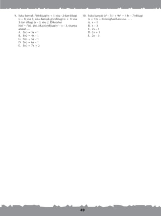 49
	 9.	 Suku banyak f (x) dibagi (x + 1) sisa –2 dan dibagi
(x – 3) sisa 7, suku banyak g(x) dibagi (x + 1) sisa
3 dan dibagi (x – 3) sisa 2. Diketahui
		 h(x) = f (x) . g(x). Jika h(x) dibagi x2
– x – 3, sisanya
adalah ....
A.	 S(x) = 3x – 1
B.	 S(x) = 4x – 1
C.	 S(x) = 5x – 1
D.	 S(x) = 6x – 1
E.	 S(x) = 7x + 2
10.	 Suku banyak (x4
– 7x3
+ 9x2
+ 13x – 7) dibagi
		 (x + 1)(x – 3) menghasilkan sisa . . . .
A.	 x – 1 	
B.	 x – 3 	
C.	 2x – 1
D.	2x + 1
E.	 2x – 3
 