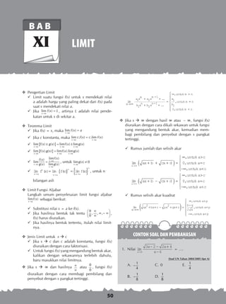 50
CONTOH SOAL DAN PEMBAHASAN
LIMIT
B A B
XI
	 Pengertian Limit
	 Limit suatu fungsi f(x) untuk x mendekati nilai
a adalah harga yang paling dekat dari f(x) pada
saat x mendekati nilai a.
	 Jika lim ( )
x a
f x L
→
= , artinya L adalah nilai pende­-
	 katan untuk x di sekitar a.
	 Teorema Limit
	 Jika f(x) = x, maka lim ( )
x a
f x a
→
=
	 Jika c konstanta, maka lim . ( ) .lim ( )
x a x a
c f x c f x
→ →
=
	 { }lim ( ) ( ) lim ( ) lim ( )
x a x a x a
f x g x f x g x
→ → →
± = ±
	 { }lim ( ). ( ) lim ( ).lim ( )
x a x a x a
f x g x f x g x
→ → →
=
	
lim ( )( )
lim
( ) lim ( )
x a
x a
x a
f xf x
g x g x
→
→
→
= , untuk lim ( ) 0
x a
g x
→
≠
	 lim ( ) lim ( ) lim ( )
x a
n
x a
n
x a
n
f x fx fx
→ → →
= { } = { } , untuk n
	 bilangan asli
	 Limit Fungsi Aljabar
Langkah umum penyelesaian limit fungsi aljabar
lim ( )
x a
f x
→
sebagai berikut:
	 Substitusi nilai x = a ke f(x).
	 Jika hasilnya bentuk tak tentu
0
, , ,
0
∞ 
∞ − ∞ ∞ 
,
f(x) harus diuraikan.
	 Jika hasilnya bentuk tertentu, itulah nilai limit­
nya.
	 Jenis Limit untuk x  c
	 Jika x  c dan c adalah konstanta, fungsi f(x)
diuraikan dengan cara faktorisasi.
	 Untuk fungsi f(x) yang mengandung bentuk akar,
kalikan dengan sekawannya terlebih dahulu,
baru masukkan nilai limitnya.
	 Jika x  ∞ dan hasilnya ∞
∞
atau
0
0
, fungsi f(x)
	 diuraikan dengan cara membagi pembilang dan
penyebut dengan x pangkat tertinggi.
lim
...
...
,
,
x
a x
m
a x
m
b x
n
b x
n
untuk m n
a
b
untuk m
→∞
+
−
+
+
−
+
=
∞ 
1 2
1
1 2
1
1
1
==







n
untuk m n0,
	 Jika x  ∞ dengan hasil ∞ atau – ∞, fungsi f(x)
diuraikan dengan cara dikali sekawan untuk fungsi
yang mengandung bentuk akar, kemudian mem-
bagi pembilang dan penyebut dengan x pangkat
tertinggi.
	 Rumus jumlah dan selisih akar
	 lim
,
,
,
x
ax b cx d
untuk a c
untuk a c
untuk a c
→∞
+ + +( ) =
∞ 
=
−∞ 





0
	 lim
,
,
,
x
ax b cx d
untuk a c
untuk a c
untuk a c
→∞
+ − +( ) =
∞ 
=
−∞ 





0
	 Rumus selisih akar kuadrat
	
lim
,
,
,
x
ax bx c px qx r
untuk a p
b q
a
untuk a p
untuk
→∞
+ + − + + =
∞ 
−
=
−∞
( )2 2
2
aa p





	 1.	 Nilai lim
x
x x
x→
− − +
−6
3 2 2 4
6
= ….
(Soal UN Tahun 2004/2005 tipe A)
A.	 1
4
− 	 C.	 0	 E.	 1
4
B.	
1
8
− 	 D.	
1
8
 