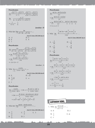 51
LATIHAN SOAL
Penyelesaian:
lim
lim
( )(
x
x
x x
x
x x
x x
x
x x
→
→
− − +
−
×
− − +
− + +
−
− − +
6
6
3 2 2 4
6
3 2 2 4
3 2 2 4
6
6 3 2 2xx+
=
+
=
4
1
4 4
1
8
Jawaban : D
2.	 Nilai dari
0
4
lim ....
1 2 1 2x
x
x x→
=
− − +
(Soal UN Tahun 2005/2006 tipe A)
A.	 -2	 D.	2
B.	 0	 E.	 4
C.	 1
Penyelesaian:
lim
lim
( )
x
x
x
x x
x x
x x
x x x
→
→
− − +
×
− + +
− + +
=
− + +
−
0
0
4
1 2 1 2
1 2 1 2
1 2 1 2
4 1 2 1 2
1 22 1 2
4 1 2 1 2
4
1 1 2
0
x x
x x x
xx
− −
=
− + +
−
= − + = −
→
lim
( )
( )
Jawaban : A
3.	 Nilai lim
cos
cos sin
....
x
x
x
x x→ −
=
π
4
2
(Soal UN Tahun 2005/2006 tipe B)
A.	 0	 D.	 2
B.	
1
2
2
	 E.	 
C.	 1
Penyelesaian:
lim
cos
cos sin
lim
cos sin
cos sin
li
x
x
x x
x
x x
x x→ −
= →
−
−
=
π
π
4
2 2
2
4
mm
(cos sin )(cos sin )
cos sin
cos sin
x
x x x x
x x
→
− +
−
= + =
π
π π
4
1
2
24 4
++ =
1
2
2 2
4.	 Nilai dari 30
sin3 sin3 cos2
lim ....
2x
x x x
x→
−
=
(Soal UN Tahun 2005/2006 tipe C)
A.	 1
2
	 C.	 3
2
	 E.	 3
B.	
2
3
	 D.	2	
Penyelesaian:
lim
sin sin cos
lim
sin ( cos )
lim
si
x
x
x
x x x
x
x x
x
→
→
→
−
=
−
=
0 3
0 3
0
3 3 2
2
3 1 2
2
nn . sin sin sin sin
. . .
3 2
2
3 2
2
3 1 1 1 3
2
3
x x
x
x
x
x
x
x
x
=
= =
5.	 Nilai lim
sin sin cos
x
x x x
x→
−
0 3
1
2
3
3
2
1
2
16
= ….
(Soal UN Tahun 2006/2007 tipe A)
A.	
3
32
− 	 D.	
1
8
−
B.	
1
32
− 	 E.	
3
8
−
C.	
3
36
−
Penyelesaian:
lim
sin sin cos
lim
sin . cos sin c
x
x
x x x
x
x x x
→
→
−
=
−
0 3
0
1
2
3
3
2
1
2
16
3
2
3
2
3
2
oos
lim
sin (cos cos )
lim
sin .
1
2
16
3
2
3
2
1
2
16
2
3
2
3
0 3
0
x
x
x x x
x
x
x
x
=
−
=
−
→
→
ssin .sin2
16
2
3
2
2 1
16
3
32
3
x x
x
=
− ⋅ ⋅ ⋅
= −
	 1.	 Nilai lim
x
x x
x x→∞
+
+
2 32
2 2
= ....
A. 	0	 D. 2
B. 	 1
2
	 E. ∞
C. 	1
 
