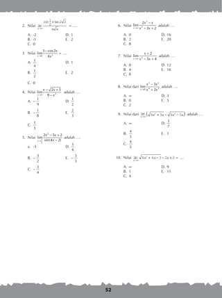 52
	 2.	 Nilai lim
in tan
...
x
s x
x x→∞
=
1
2
2 2
= ....
A. 	-2	 D. 	1
B. 	-1	 E. 	2
C. 	0
	 3	 Nilai 20
1 cos2
lim ...
4x
x
x→
−
== ....
A. 	
1
4
	 D. 	1
B. 	
1
2
	 E. 	2
C. 	0
	 4.	 Nilai 23
2 3
lim
9x
x x
x→
− +
−
adalah ….
A.	 –
1
9
	 D.	
1
2
B.	 –
1
8
	 E.	
2
3
C.	
1
3
	 5.	 Nilai
2
1
2
2 5 2
lim
sin(4 2)x
x x
x→
− +
−
adalah ….
a. 	-3	 D.	
3
4
B.	 –
3
2
	 E. 	–
3
3
C.	 –
3
4
	 6.	 Nilai
3
3
2
lim
3 2x
x x
x x→∞
−
− +
adalah ….
	
A.	 0	 D.	16
B.	 2	 E.	 20
C.	 8
	 7.	 Nilai 2
2
lim
5 4x
x
x x→∞
+
− +
adalah ….
A.	 0	 D.	12
B.	 4	 E.	 16
C.	 8
	 8.	 Nilai dari
3 2
4 30
3
lim
2x
x x
x x→
−
+
adalah ….
A.	 	 D.	3
B.	 0	 E.	 5
C.	 2
	 9.	 Nilai dari lim
x
x x x x→∞
+ − −( )9 3 9 52 2 adalah ….
A.	 	 D.	
3
7
B.	
4
3
	 E.	 1
C.	
4
5
10.	 Nilai lim
x
x x x
→∞
+ − − +4 4 3 2 32
= ....
A.	 	 D.	9
B.	 1	 E.	 11
C.	 4
 