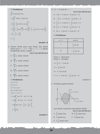59
 Pembahasan:
cos sin
sin sin )
cos cos
2
1
2
3
1
2
1
3
3
0
2
0
2
x x
x x
x x
dx
dx
π
π
∫
∫= −
= − +




= − +




− − +








= ⋅ −
0
2
1
2
1
3
3
2 2
1
3
0 0
1
2
0
2
3
π
π π
cos cos cos cos




= −
1
3
Jawaban : B
2.	 Volume benda putar yang terjadi, jika daerah
antara kurva y = x2
+ 1 dan y = x + 3, diputar
mengelilingi sumbu X adalah ….
(Soal UN Tahun 2004/2005 tipe B)
A.	
67
5
π satuan volume
B.	
107
5
π satuan volume
C.	
117
5
π satuan volume
D.	
133
5
π satuan volume
E.	
183
5
π satuan volume
 Pembahasan:
y x
y x
x x
x x
x x
V x x
= +
= +
+ = +
− + =
= ∨ = −
= + − +
2
2
2 2 2
1
3
1 3
2 1 0
2 1
3 1
( )( )
( ) ( )π ddx
dx
−
−
−
∫
∫= + − −
= + − −




1
2
1
2
2 4
2 3 5
1
2
8 6
8 3
1
3
1
5
π
π
( )x x x
x x x x
=
117
5
π
Jawaban: C
3.	  (x + 1) cos2x dx = ….
Soal UN Tahun 2004/2005 tipe D
A.	 –2(x + 1) sin 2x – 4 cos 2x + C
B.	 –
1
2
(x + 1) sin 2x –
1
4
cos2x + C
C.	
1
2
(x + 1) sin 2x +
1
4
cos 2x + C
D.	
1
2
(x + 1) sin 2x –
1
4
cos 2x + C
E.	 2(x + 1) sin 2x + 4 cos 2x + C
 Pembahasan:
x + 1 cos 2x
1 1
2
sin 2x
0 –
1
4
cos 2x
Kolom 1 : diturunkan
Kolom 2 : diintegral
(+)
1
2
(x + 1) sin 2x
(–) (–
1
4
cos 2x)
(x+ 1) cos 2x dx
 = (x + 1) sin 2x +
1
4
cos 2x + C
Jawaban: C
4.	 Perhatikan gambar berikut!
Luas daerah yang diarsir pada gambar adalah ....
(Soal UN Tahun 2005/2006 tipe C)
A.	
2
3
satuan luas	 D.	6
2
3
satuan luas
B.	 3 satuan luas	 E.	 9 satuan luas
C.	 5
1
3
satuan luass
y
0
X = 3
Y = x2
– 4x + 3
Y = –x2
+ 6x – 5
x
 