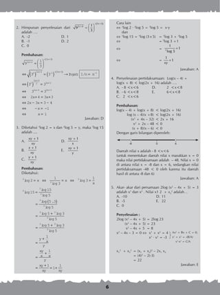 6
2.	 Himpunan penyelesaian dari
( )3 3
2 4 1
9
3
x
x
− +
+  
=  
 adalah ….
A.	 -2	 D.	1
B.	 -1	 D.	2
C.	 0
Pembahasan:
9
1
3
3 3
2 4
3 3
2 2 4 1 3 3
x
x
x x
n
+
− +( )
+ − − +( )
=






⇔ ( ) = ( ) → =Ingat: 1/ nn
x x
x x
x
x
x x
−
+
+
+ +
⇔ ( ) =
⇔ =
⇔ + = +
⇔ − = −
1
3 3
3 3
2 4 3 3
2 3 3
2
2 4
2 3 3
2 4 3 3
44
1
1
⇔ − = −
⇔ =
x
x
Jawaban: D
3.	 Diketahui 3
log 2 = x dan 2
log 5 = y, maka 5
log 15
adalah ....
A.	
1xy
xy
+
	 D.	
1xy
x
+
B.	
1x
xy
+
	 E.	
1xy
y
+
C.	
1y
xy
+
Pembahasan:
Diketahui: 	
3
2
2
5
2
2
2
2
1
3
3
1
15
15
5
log
log
log
log
log
log
lo
= ⇔ = ⇔ =
=
=
x x
x
gg .
log
log log
log
log
5 3
5
5 3
5
5
2
2 2
2
2
( )
=
+
=
+ 22
2
3
5
1
1
log
log
=
+
=
+
y
x
y
xy
x x
y
==
+
= +
xy
xy xy
1
1
1
Cara lain
	3
log 2 · 2
log 5 = 3
log 5 = x·y
	 dan
 	5
log 15 = 5
log (3×5)	 = 5
log 3 + 5
log 5
		 = 5
log 3 +1
		 = 3
1
1
log 5
+
		 =
1
1
xy
+
Jawaban: A
4.	 Penyelesaian pertidaksamaan: Log(x – 4) +
	 log(x + 8) < log(2x + 16) adalah ….
A.	 - 8 <x<6	 D.	 2 <x<8
B.	 - 6 <x<8	 E.	 6<x<8
C.	 2 <x<6
Pembahasan:
log(x – 4) + log(x + 8)	 < log(2x + 16)
log (x – 4)(x +8)	 < log(2x + 16)
(x2
+ 4x – 32)	< 2x + 16
x2
+ 2x – 48	< 0
(x + 8)(x – 6)	< 0
Dengan garis bilangan diperoleh:
Daerah nilai x adalah - 8 <x<6
(untuk menentukan daerah nilai x masukkan x = 0
maka nilai pertidaksamaan adalah – 48. Nilai x = 0
di antara nilai x = -8 dan x = 6, sedangkan nilai
pertidaksamaan -48 < 0 oleh karena itu daerah
hasil di antara -8 dan 6)
Jawaban: A
5.	 Akar- akar dari persamaan 2log (x2
– 4x + 5) = 3
adalah x1
dan x2
. Nilai x1 2 + x2
2
adalah…
A.	 -10	 D.	11
B.	 -5	 E.	 22
C.	 0
Penyelesaian :
2log	(x2
– 4x + 5) = 2log 23
		 (x2
– 4x + 5) = 23
		 x2
– 4x + 5 = 8
x2
– 4x – 3 = 0 	 x1
+ x2
= 4
	 x1
∙ x2
= -3
x1
2
+ x2
2
	= (x1 + x2)2
– 2x1 x2
	 = (4)2
– 2(-3)
	 = 22
Jawaban: E
-8	 0	 6
Ax2
+ Bx + C = 0;
x1
+ x2
= -(B/A)
x1
·x2
= C/A
 