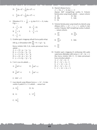 61
D.	 7 81
(3 1) (3 1)
2 72
x
x x c+ − + +
E.	 7 81
(3 1) (3 1)
3 72
x
x x c+ − + +
4.	 Diketahui F’(1 +
1
2χ
= ) dan F(-1) = 0, maka
F()=….
A.	
1
−
χ
+ 3X	 D.	
1
−
χ
- 2X
B.	
1
χ
+ X	 E.	
1
−
χ
+ X
C.	
1
−
χ
- X
	 5.	 Gradien garis singgung sebuah kurva pada setiap
titik (, y) dinyatakan oleh 6
dy
d
=
χ
+1 2 – 2
.
Kurva melalui titik (1,4), maka persamaan kurva
adalah ....
A.	 y = 22 –  – 2
 – 3

B.	 y = 2+2  – 2
 – 3

C.	 y = 2+2  + 2
 – 3

D.	y = 22 –  + 2
 – 3

E.	 y = 2+2  – 2
 + 3
	
	 6.	  sin5
x cosx dx adalah ....
A.	 51
sin
6
c+ 	 D.	 61
sin
7
c+
B.	 61
sin
6
c+ 	 E.	 71
sin
7
c+
C.	 SIN6
+ C
	 7.	 Luas daerah yang dibatasi kurva y = 2x2
– 8, dan
sumbu X pada 0  x 3  adalah … satuan luas
A.	
1
15
3
	 D.	16
B.	 15	 E.	
1
17
3
C.	
1
16
3
	 8.	 Daerah dibatasi kurva
y2
= 10x, y2
= 4x dan x = 4
		 diputar 360º mengelilingi sumbu X. Volume
benda putar yang terjadi adalah … satuan volume
A.	 48	 D.	56p
B.	 48p	 E.	 64p
C.	 56
	 9.	 Volume benda putar yang terjadi jira daerah yang
dibatasi oleh y = 2x2
+ 1, x = 1, sumbu X, dan
sumbu Y diputar 360º menglilingi sumbu X adalah
… satuan volume.
A.	
47
15
	 D.	
53
15
π
B.	
47
15
π 	 E.	 60p
C.	
53
15
10.	 Gradien garis singgung di sembarang titik pada
suatu kurva ditentukan oleh rumus y’=3x2
– 6x + 2.
Jika kurva melalui titik (1, -5) maka persamaan
kurva tersebut adalah ….
A.	 x3
– 3x2
– 2x – 5
B.	 x3
– 3x2
+ 2x – 5
C.	 x3
+ 3x2
+ 2x – 5
D.	x3
– 3x2
+ 2x + 5
E.	 x3
+ 3x2
+ 2x + 5
 