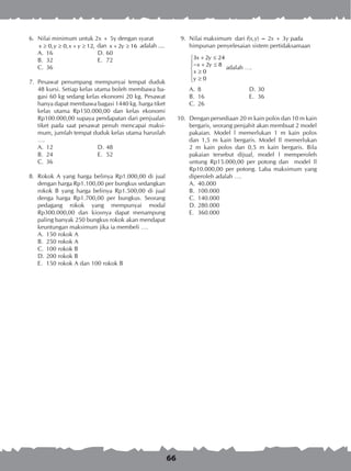 66
	 6.	 Nilai minimum untuk 2x + 5y dengan syarat
		 0, 0, 12,x y x y≥ ≥ + ≥ dan 2 16x y+ ≥ adalah ....
A.	 16	 D.	60
B.	 32	 E.	 72
C.	 36
	 7.	 Pesawat penumpang mempunyai tempat duduk
48 kursi. Setiap kelas utama boleh membawa ba-
gasi 60 kg sedang kelas ekonomi 20 kg. Pesawat
hanya dapat membawa bagasi 1440 kg. harga tiket
kelas utama Rp150.000,00 dan kelas ekonomi
Rp100.000,00 supaya pendapatan dari penjualan
tiket pada saat pesawat penuh mencapai maksi-
mum, jumlah tempat duduk kelas utama haruslah
….
A.	 12	 D.	48
B.	 24	 E.	 52
C.	 36
	 8.	 Rokok A yang harga belinya Rp1.000,00 di jual
dengan harga Rp1.100,00 per bungkus sedangkan
rokok B yang harga belinya Rp1.500,00 di jual
denga harga Rp1.700,00 per bungkus. Seorang
pedagang rokok yang mempunyai modal
Rp300.000,00 dan kiosnya dapat menampung
paling banyak 250 bungkus rokok akan mendapat
keuntungan maksimum jika ia membeli ….
A.	 150 rokok A
B.	 250 rokok A
C.	 100 rokok B
D.	200 rokok B
E.	 150 rokok A dan 100 rokok B
	 9.	 Nilai maksimum dari f(x,y) = 2x + 3y pada
himpunan penyelesaian sistem pertidaksamaan
3 2 24
2 8
0
0
x y
x y
x
y
+ ≤
− + ≤
 ≥

≥
adalah ….
A.	 8	 D.	30
B.	 16	 E.	 36
C.	 26
10.	 Dengan persediaan 20 m kain polos dan 10 m kain
bergaris, seorang penjahit akan membuat 2 model
pakaian. Model l memerlukan 1 m kain polos
dan 1,5 m kain bergaris. Model ll memerlukan
2 m kain polos dan 0,5 m kain bergaris. Bila
pakaian tersebut dijual, model l memperoleh
untung Rp15.000,00 per potong dan model ll
Rp10.000,00 per potong. Laba maksimum yang
diperoleh adalah ….
A.	 40.000
B.	 100.000
C.	 140.000
D.	280.000
E.	 360.000
 