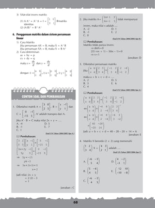 68
3)	 Sifat-sifat invers matriks
(1)	A A-1
= A-1
A = I =
1 0
0 1





 matriks
identitas
(2)	(A B)-1
= B-1
A-1
6.	 Penggunaan matriks dalam sistem persamaan
linear
1)	 Cara Matriks
Jika persamaan AX = B, maka X = A-1
B
Jika persamaan XA = B, maka X = B A-1
2)	 Cara determinan
ax + by = p
cx + dy = q
maka x=
dx
d
dan y =
dy
d
dengan D D x = D y ==
a b
c d
p b
c q
a p
c q
, ,
CONTOH SOAL DAN PEMBAHASAN
1.	 Diketahui matrik A =
3 0
2 5
 
 
 
, B =
1
1
x
y
− 
 
 
dan
C =
0 1
15 5
− 
 − 
, A’ adalah transpos dari A.
Jika A’ · B = C maka nilai 2x + y = ….
A.	 -4	 D.	5
B.	 -1	 E.	 7
C.	 1
(Soal UN Tahun 2004/2005 tipe A )
 Pembahasan:
3 2
0 5
1
1
0 1
15 5
3 2 1
5 5
0 1
15






−




 =
−
−






+ −




 =
−
−
x
y
x y
y 55
5 15
3
3 2 3 0






⇒ = −
= −
⇒ + − =
y
y
x
�
( )
2x =
Jadi nilai: 2x + y
	 = 2 (2) – 3
	 = 1
Jawaban : C
2.	 Jika matriks A=
2x+ 1 3
6 1 5x−





 tidak mempunyai
invers, maka nilai x adalah ....
A.	 -2	 D.	1
B.	 -1	 E.	 2
C.	 0
(Soal UN Tahun 2004/2005 tipe B )
 Pembahasan:
Matriks tidak punya invers:	
	  detA=0
	 2(5 x + 1) – 3(6x – 1)=0
	  x=1
Jawaban: D
3.	 Diketahui persamaan matriks
	 Jika
a
c
b
d











 =
−





−



− 


2
3
3
4
1
3
2
4
2
1
4
2
	 maka a + b + c + d = ….
A.	 2	 D.	5
B.	 3	 E.	 6
C.	 4
(Soal UN Tahun 2005/2006 tipe A )
 Pembahasan:
a
c
b
d
a
c











 =
−





−



− 


⇔
2
3
3
4
1
3
2
4
2
1
4
2





 =
−
−












⇔





 =
−
−


−
b
d
a
c
b
d
4 8
2 4
2 3
3 4
4 8
2 4
1




−
−






=
−
− 





4 3
3 2
40
20
28
14
Jadi: a + b + c + d = 40 – 28 – 20 + 14 = 6
Jawaban: E
4.	 Matriks X berordo (2 × 2) yang memenuhi
	
1 2
3 4
 
 
 
X =
4 3
2 1
 
 
 
adalah ….
(Soal UN Tahun 2005/2006 tipe C)
A.	
6 5
5 4
− − 
 
 
	 D.	
4 2
3 1
− 
 
− 
B.	
5 6
4 5
− 
 
 
	 E.	
12 10
10 8
 
 
− − 
C.	
6 5
4 5
− − 
 
 
 