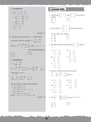 69
 Pembahasan:
X =





 ⋅






= −
−
−












= −
−
1 2
3 4
4 3
2 1
1
2
4 2
3 1
4 3
2 1
1
1
22
12 10
10 8
6 5
5 4
− −






=
− −





Jawaban : A
5.	 Diketahuipersamaanmatriks A = BT (BTadalah
	 transpose matriks B), dengan A =
4
2 3
a
b c
 
 
 
	 dan B =
2 3 2 1
a 7
c b a
b
− + 
 
+ 
. Nilai a + b + c = ....
(Soal UN Tahun 2005/2006 tipe C)
A.	 6	 D.	15
B.	 10	 E.	 16
C.	 13
 Pembahasan:
A =
4
2 3
a
b c
 
 
 
B =
2 3 2 1
a 7
c b a
b
− + 
 
+ 
® BT
=
2 3
2 1 7
c b a
a b
− 
 
+ + 
(Hubungan: A=BT
)
4
2 3
a
b c
 
 
 
=
2 3
2 1 7
c b a
a b
− 
 
+ + 
Dari persamaan matriks dapat diperoleh :
	 4 = 2a  a = 2
	 2b = 2 (2a + 1 )
	 b = 2a + 1 = 2.2 + 1 = 5
	 3c = 2 (b + 7)
	 3c = 2(5 + 7)  c = 8
Jadi, a + b + c = 2 + 5 + 8 = 15
Jawaban : D
LATIHAN SOAL
	 1.	 Jika matriks
a a1
0 1
−




 dan
2
0 1
b




 maka nilai b
adalah ....
A. 	– 2	 D. 	1
B. 	– 1	 E. 	2
C. 	0
	 2.	 Jika matriks A =
a
a
a
2 3
1 4
2 5










tidak mempunyai
		 invers, maka nilai adalah . . . .
A.	 2 	 D.	1
B.	 3 	 E.	 2
C.	 5
	 3.	 Jika MN matriks satuan dengan
2 4
1 6





 maka M
= ....
A.	 − −










−










−
−
3
4
1
2
1
8
1
4
3
4
1
2
1
8
1
4
3
4
1
2
1
8
1
44
3
4
1
2
1
8
1
4
3
4
1
2
1
8
1
4




















−
− −










	 D.	
− −










−










−
−
3
4
1
2
1
8
1
4
3
4
1
2
1
8
1
4
3
4
1
2
1
8
1
44
3
4
1
2
1
8
1
4
3
4
1
2
1
8
1
4




















−
− −










B.		 E.
C.
	 4.	 Matriks X yang memenuhi persamaan
2 7
5 3
X=






−
−






3 8
7 9
adalah ....
A.	 2 3
1 2
2 3
1 2
2 3
1
−
−






− −
−






−
− −






− −
− −






−





2
2 3
1 2
2 3
1 2

	 D.	
2 3
1 2
2 3
1 2
2 3
1
−
−






− −
−






−
− −






− −
− −






−





2
2 3
1 2
2 3
1 2

B.		 E.
C.
	 5.	 Jika
2 3
3 1
1
8
−










 =






x
y
, maka 4x + 5y = ....
A. – 6	 D. 0
B. – 4 	 E. 2
C. – 2
 