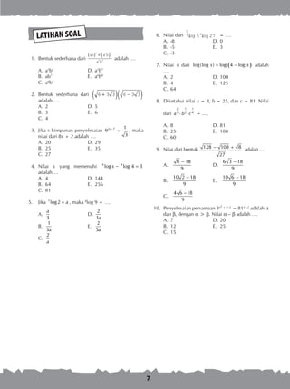 7
LATIHAN SOAL
	 1.	 Bentuk sederhana dari
ab a b
a b
( ) × ( )3 2 2
2 3 adalah ….
A.	 a5
b2	
D.	a5
b7
B.	 ab7	
E.	 a6
b8
C.	 a4
b2
	 2.	 Bentuk sederhana dari 6 3 3 6 3 3+( ) −( )adalah ….
A.	 2	 D.	5
B.	 3	 E.	 6
C.	 4
	 3.	 Jika x himpunan penyelesaian 2 7 1
9
3
x −
= , maka
nilai dari 8x + 2 adalah ….
A.	 20	 D.	29
B.	 25	 E.	 35
C.	 27
	 4.	 Nilai x yang memenuhi 4 4
log log 4 3x − =
adalah….
A.	 4	 D.	144
B.	 64	 E.	 256
C.	 81
5.	 Jika 3
log2 a= , maka 8
log 9 = ….
A.	
3
a
	 D.	
2
3a
B.	
1
3a
	 E.	
2
5a
C.	
2
a
	 6.	 Nilai dari
1
3 5
5 27log log = ….
A.	 -8	 D.	0
B.	 -5	 E.	 3
C.	 -3
	 7.	 Nilai x dari ( )log(log ) log 4 logx x= − adalah
….
A.	 2	 D.	100
B.	 4	 E.	 125
C.	 64
	 8.	 Diketahui nilai a = 8, b = 25, dan c = 81. Nilai
dari
2 1 1
3 2 4a b c⋅ ⋅ = ....
A.	 8	 D.	81
B.	 25	 E.	 100
C.	 60
	 9.	 Nilai dari bentuk 128 108 8
27
− + adalah ....
A.	
6 18
9
−
	
D.	
6 3 18
9
−
B.	
10 2 18
9
−
	
E.	
10 6 18
9
−
C.	
4 6 18
9
−
10.	 Penyelesaian persamaan 3x2 + X–2
= 81x+2
adalah a
dan b, dengan a > b. Nilai a – b adalah ….
A.	 7	 D.	20
B.	 12	 E.	 25
C.	 15
 