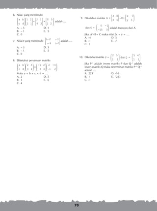 70
	 6.	 Nilai yang memenuhi
		
		
a b
c d
2
3
0










 −





 =
1 2
2 1
1
4
0
1 2





 adalah ....
A.	 – 5 	 D.	1
B.	 – 1 	 E.	 5
C.	 0
	 7.	 Nilai t yang memenuhi
t
t
− −
− −
2
4 1
3
adalah ....
A.	 – 3 	 D.	3
B.	 – 1 	 E.	 5
C.	 0
	 8.	 Diketahui persamaan matriks
		
a
c
b
d











 =
−





−



− 


2
3
3
4
1
3
2
4
2
1
4
2
		 Maka a + b + c + d = ….
A.	 2	 D.	5
B.	 3	 E.	 6
C.	 4
	 9.	 Diketahui matriks A
3 0
2 5
B= dan C ==




−



−
−
,
x
y
1
1
0
115 5


	
		A
3 0
2 5
B= dan C ==




−



−
−
,
x
y
1
1
0 1
115 5



 adalah transpos dari A.
		 Jika At
· B= C maka nilai 2x + y = ....
A.	 -4	 D.	5
B.	 -1	 E.	 7
C.	 1
10.	 Diketahui matriks P =
2 5
1 3
dan Q =
5 4
1 1











 .
		 Jika P–1
adalah invers matriks P dan Q–1
adalah
invers matriks Q maka determinan matriks P–1
Q–1
adalah ....
A.	 223	 D.	-10	
B.	 1	 E.	 -223	
C.	 -1
 