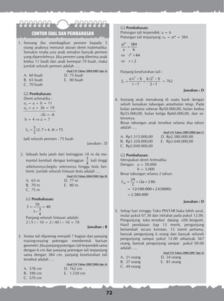 72
CONTOH SOAL DAN PEMBAHASAN
1.	 Seorang ibu membagikan permen kepada 5
orang anaknya menurut aturan deret matematika.
Semakin muda usia anak semakin banyak permen
yang diperolehnya. Jika permen yang diterima anak
kedua 11 buah dan anak keempat 19 buah, maka
jumlah seluruh permen adalah ….
(Soal UN Tahun 2004/2005 tipe A)
A.	 60 buah	 D.	75 buah
B.	 65 buah	 E.	 80 buah
C.	 70 buah
 Pembahasan:
Deret aritmatika :
u2 = a +	b = 11
u4 = a +	3b = 19
	 -2b = -8
b = 4  a = 7
5
5
(2. 7 4. 4) 75
2
S = + =
Jadi seluruh permen : 75 buah
Jawaban : D
	 2.	 Sebuah bola jatuh dari ketinggian 10 m da me­
man­tul kembali dengan ketinggian
3
4
kali tinggi
sebelumnya.begitu seterusnya hingga bola ber­
henti. Jumlah seluruh lintasan bola adalah ….
(Soal UN Tahun 2004/2005 tipe B)
A.	 65 m	 D.	77 m
B.	 70 m	 E.	 80 m
C.	 75 m
 Pembahasan:
10
40
3
1
4
S = =
−
Panjang seluruh lintasan adalah:
2 ( S ) – 10 = 2 ( 40 ) – 10 = 70
Jawaban : B
3.	 Seutas tali dipotong menjadi 7 bagian dan panjang
masing-masing potongan membentuk barisan
geometri.Jikapanjangpotongan taliterpendeksama
dengan 6 cm dan panjang potongan tali terpanjang
sama dengan 384 cm, panjang keseluruhan tali
tersebut adalah ….
(Soal UN Tahun 2005/2006 tipe A)
A.	 378 cm	 D.	762 cm
B.	 390 cm	 E.	 1.530 cm
C.	 570 cm
 Pembahasan:
Potongan tali terpendek: a = 6
Potongan tali terpanjang: u7 = ar6
= 384
6
6
384
6
64
2
ar
a
r
r
=
⇔ =
⇔ =
Panjang keseluruhan tali :
7 7
7
( 1) 6 (2 1)
1 2 1
a r
S
r
− −
= =
− −
= 762
Jawaban : D
4.	 Seorang anak menabung di suatu bank dengan
selisih kenaikan tabungan antarbulan tetap. Pada
bulan pertama sebesar Rp50.000,00, bulan kedua
Rp55.000,00, bulan ketiga Rp60.000,00, dan se­
terusnya.
Besar tabungan anak tersebut selama dua tahun
adalah ….
(Soal UN Tahun 2005/2006 tipe C)
A.	 Rp1.315.000,00	 D.	Rp2.580.000,00
B.	 Rp1.320.000,00	 E.	 Rp2.640.000,00
C.	 Rp2.040.000,00
 Pembahasan:
Merupakan deret Aritmatika
Dengan:	 a = 50.000
	 b = 5.000
Besar tabungan selama 2 tahun:
24
24
(2 23 )
2
12(100.000+23(5000))
2.580.000
S a b= = +
=
=
Jawaban : D
5.	 Setiap hari minggu Toko PINTAR buka lebih awal,
mulai pukul 07.30 dan istirahat pada pukul 12.00.
Pengunjung toko tersebut datang silih berganti.
Hasil pendataan tiap 15 menit, pengunjung
bertambah secara konstan. 15 menit pertama,
banyak peng­unjung 6 orang dan banyak seluruh
pengunjung sampai pukul 12.00 sebanyak 567
orang, ba­nyak pengunjung sampai pukul 09.00
adalah ….
(Soal UN Tahun 2006/2007 tipe A)
A.	 21 orang	 D.	54 orang
B.	 27 orang	 E.	 81 orang
C.	 49 orang
 