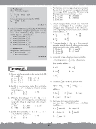 73
 Pembahasan:
Deret Aritmatika dengan :
a = 6
s18 = 9 ( 12 + 17b ) = 567
 b = 3
Banyak pengunjung sampai pukul 09.00 :
S6	 = 3 ( 12 + 5. 3 )
	 = 81
Jawaban : E
6.	 SebuahmobildibelidenganhargaRp.90.000.000,00.
Jika setiap tahun mengalami penyusutan 15% dari
nilai tahun sebelumnya, harga mobil tersebut
setelah dipakai 5 tahun adalah ….
A.	 Rp90.000.000,00 (0,15)5
B.	 Rp90.000.000,00 (0,85)5
C.	 Rp90.000.000,00 (1,5)5
D.	Rp90.000.000,00 (0,15)-5
E.	 Rp90.000.000,00 (8,5)-5
(Soal UN Tahun 2006/2007 tipe B)
 Pembahasan:
Harga mobil setelah 5 tahun
M	 = 90.000.000 (1 – 15%) 5
	 = 90.000.000 (0,85) 5
Jawaban : B
LATIHAN SOAL
	 1.	 Rumus sederhana suku ke-n dari barisan 2, 6, 12,
20 … adalah ....
A.	 Un = 2 + 2n
	 D.	Un = n2
+ 2
B.	 Un = 2n
+ 1	 E.	 Un = 2n + 2
C.	 Un = n2
+ n
	 2.	 Jumlah n suku pertama suatu deret aritmatika
adalah Sn = n2
– n. Suku ke-10 deret tersebut
sama dengan ....
A.	 8	 C.	 18	 E.	 90
B.	 11	 D.	72 	
3.	 Diketahui deret bilangan 10 + 11 + 12 + 13 +
… + 99. Dari deret bilangan itu, jumlah bilangan
yang habis dibagi 2 tetapi tidak habis dibagi 5
adalah ....
A.	 950	 C.	 1.930	 E.	 2.430
B.	 1.480	 D.	1.980
	 4.	 Jumlah deret aritmatika 2 + 5 + 8 + … + k =
345, maka nilai k adalah ....
A.	 15	 C.	 44	 E.	 47
B.	 25	 D.	46
	 5.	 Populasi satu jenis serangga setiap tahun menjadi
dua kali lipat. Jika populasi serangga tersebut saat
ini mencapai 5.000 ekor, maka 10 tahun yang
datang populasinya sama dengan .... ekor
A.	 2.557.500	 D.	5.115.000
B.	 2.560.000	 E.	 5.120.000
C.	 5.090.000
	 6.	 Setelah mengenai lantai, sebuah bola memantul
sampai ke ketinggian 4 m, kemudian sampai
ketinggian 2 m, selanjutnya 1 m dan seterusnya.
Jarak yang ditempuh selama selama enam pantulan
pertama adalah ... m
A.	 63
4
	 C.	 31
4
	 E.	
62
32
B.	
63
8
	 D.	
63
32
	
	 7.	 Persamaan kuadrat x2
– 6x + p = 0 mempunyai
akar-akar a dan b. Jika a, b, ab membentuk suatu
barisan geometri, maka nilai p adalah ....
A.	 16 atau 9	 D.	–12 atau 18
B.	 –6 atau 24	 E.	 –27 atau 8
C.	 –8 atau 27
	 8.	 Jumlah tak hingga sebuah deret geometri ialah
		 –18 sedang rasionya
2
3
− , maka suku pertama
		 deret tersebut adalah ....
A.	 –30	 D.	16
1
3
B.	 -10
4
5
	 E.	 30
C.	 10
4
5
	 9.	 Diketahui
0
(4 3) dx=2x
α
−∫ . Jumlah deret
		 log a + log
1
2
+ log
1
4
+ log
1
8
+ ...
		 adalah ....
A.	 log
1
2
	 C.	
1
2
log 4 	 E.	 log 4
B.	
1
2
log 2 	 D.	log 2
10.	 Dari suatu deret geometri ditentukan
		 U1 + U2 + U3 = –17 dan U1.U2.U3 = –125. Nilai
U1 adalah . . . .
A.	 –
5
2
atau –10	 D.	5 atau –10
B.	 – 5 atau 10	 E.	
5
2
atau 10
C.	 –
2
5
atau –10
 