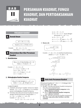 8
PERSAMAAN KUADRAT, FUNGSI
KUADRAT,DANPERTIDAKSAMAAN
KUADRAT
B A B
II
PERSAMAAN KUADRAT
Bentuk UmumA.
ax2
+ bx + c = 0
Syarat: a, b, c,  R dan a 0 
Contoh:	 3x2
– 2x + 5 = 0,
	 nilai-nilai a = 3, b = -2, dan c = 5
Menentukan Akar-Akar Persamaan
Kuadrat
B
1.	 Memfaktorkan
Jika a, b,  R dan berlaku a·b = 0,
maka a = 0 atau b = 0
Contoh:	 x2
– 5x + 6 = 0
	 a = 1, b = -5, dan c = -6
	 	(x – 2)(x – 3) = 0
	 	x – 2 = 0 atau x – 3 = 0
	 	x = 2 atau x = 3
2.	 Melengkapkan Kuadrat Sempurna
Jika p 0  dan berlaku (x + p2
) = q,
maka x =–p± q dengan q 0 
Langkah-langkah:
a)	 Ubahlah persamaan kuadrat semula ke da­lam
bentuk  (x + p)2
= q dengan q ≥ 0 melalui
proses melengkapkan kuadrat sem­purna.
b)	 Tentukan akar-akar persamaan kuadrat itu sesuai
dengan bentuk persamaan yang terak­hir 
	 (x + p) = ± q atau x = –p± q
Contoh:	 x2
– 2x – 2 = 0
	  	(x2
– 2x + 1) + (-1) – 2 = 0
	  	(x – 1)2
– 3 = 0
	  	(x – 1)2
= 3 ®	 sesuai dengan
		 persamaan (x + p)2
= q
	 	(x – 1) = ± 3
	 	 x – 1 = 3 atau x – 1= - 3
	 	 x = 1 + 3 atau x = 1 – 3
3)	 Rumus abc
	 x
b b ac
a
12
2
4
2
, =
− ± −
Contoh: 	x2
– 6x + 8 = 0, koefisien-koefisiennya
adalah a = 1, b = -6, dan c = 8.
x
x
12
2
1
6 6 4 1 8
2 1
6 36 32
2
6 4
2
6 2
2
6 2
2
4
,
( ) ( ) . .
.
=
− − ± − −
=
± −
=
±
=
±
=
+
= atauu x2
6 2
2
2=
−
=
Jenis-Jenis Persamaan KuadratC.
Persamaan kuadrat ax2
+ bx + c = 0 dengan nilai
diskriminan D = b2
– 4ac.
1)	 Jika D > 0 maka persamaan kuadrat mempunyai
dua akar real yang berlainan.
a) Jika D berbentuk kuadrat sempurna maka
kedua akarnya rasional.
b) Jika D tidak berbentuk kuadrat sempurna,
maka akarnya irasional.
2)	 Jika D = 0 maka persamaan kuadrat mempunyai
dua akar yang sama (akar kembar), real dan
rasional.
 