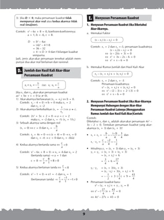 9
3)	 Jika D < 0, maka persamaan kuadrat tidak
mempunyai akar real atau kedua akarnya tidak
real (imajiner).
Contoh:	 x2
– 6x + 8 = 0, koefisien-koefisiennya:
	 a = 1, b = -6, c = 8.
	 D 	 = b2
– 4ac
		 = (-6)2
– 4∙1∙8
		 = 36 – 32
		 = 4 ® D > 0 dan I bilangan kuadrat
		 sempurna.
Jadi, jenis akar-akar persamaan tersebut adalah mem­
punyai dua akar real berlainan dan rasional.
Jumlah dan Hasil Kali Akar-Akar
Persamaan Kuadrat
D.
	 x x
b
a
x x
c
a
1 2 1 2+ = − ⋅ =dan
Jika x1 dan x2, akar-akar persamaan kuadrat
ax2
+ bx + c = 0 (a ≠ 0).
1)	 Akar-akarnya berlawanan (x1 = -x2)  b = 0.
	 Contoh:	 x2 – 4 = 0 ® b = 0 maka x1 = 2
		 dan x2 = -2
2)	 Akar-akarnya berkebalikan (x1 =
2
1
x
)  a = c.
	 Contoh:	 2x2
+ 5x + 2 = 0 ® a = c = 2
		 maka x1 = -2 dan x2 = -½ (x2 = 1/x1)
3)	 Sebuah akarnya sama dengan nol
	 (x1 = 0)  c = 0 dan x2 =
b
a
−
	 Contoh:	 x2 + 4x = 0 ® x (x + 4) = 0 ® x1 = 0
		 dan x2 = -4 ® c = 0 dan x2 = -(b/a)
4)	 Kedua akarnya bertanda sama  0
c
a
>
	 Contoh:	 x2
– 6x + 8 = 0 ® x1 = 4 dan x2 = 2
		 (ber­tanda sama) ® a = 1 dan
		 c = 8 ®
8
8 0
1
c
a
= = >
5)	 Kedua akarnya berlainan tanda  0
c
a
<
	 Contoh:	 x2
– 1 = 0 ® x1 = -1 dan x2 = 1
		 (berlawanan tanda) ®
1
1 0
1
c
a
−
= = − >
Menyusun Persamaan KuadratE.
1.	 Menyusun Persamaan Kuadrat Jika Diketahui
Akar-Akarnya.
a.	 Memakai Faktor
(x – x1) (x – x2) = 0
Contoh:	 x1 = 2 dan x2 =-3, persamaan kuadratnya
	 (x – x1)(x – x2) = 0
	 (x – 2)(x + 3) = 0
 	x2
+ 3x – 2x – 6 = 0
 	x2
+ x – 6 = 0
b.	 Memakai Rumus Jumlah dan Hasil Kali Akar
x2 – (x1 + x2) x + (x1·x2) = 0
Contoh:	 x1 = 2 dan x2 = -3
	 Persamaan kuadratnya:
	 x2
– (x1 + x2) x + (x1∙x2) = 0
	  	x2
– (2 – 3) x + 2∙ (-3) = 0
	  	x2
+ x – 6 = 0
2.	 Menyusun Persamaan Kuadrat Jika Akar-Akarnya
Mempunyai Hubungan dengan Akar-Akar
Persamaan Kuadrat Lainnya (Menggunakan
Rumus Jumlah dan Hasil Kali Akar)Contoh:
Contoh:
Diketahui x1 dan x2 adalah akar-akar persamaan 4x2
–
3x – 2 = 0. Tentukan persamaan kuadrat yang akar-
akarnya (x1 + 3) dan (x2 + 3)!
•	 x1 + x2 =
( 3) 3
4 4
b
a
−
− = − = dan
	 x1 ∙ x2 =
2 1
4 2
c
a
−
= = −
•	 Misalnya y1 = (x1 + 3) dan y2 = (x2 + 3)
	 y1 + y2	 = (x1 + 3) + (x2 + 3)
			 = (x1 + x2) + 6
	 =
3
4
+ 6 =
27
4			
	 y1 ∙ y2	 = (x1 + 3)(x2 + 3)
	= (x1 ∙ x2) + 3(x1 + x2) + 9
			 = –
1
2
+ 3∙ (
3
4
) + 9 =
43
4
•	 Persamaan kuadrat baru:
	 x2
– (y1 + y2) x + y1 . y2 = 0
 	x2
– (
27
4
)x +
43
4
= 0
 	4x2
– 27x + 43 = 0
 