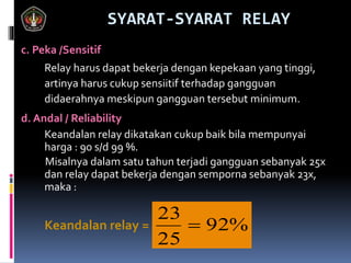 SYARAT-SYARAT RELAY
c. Peka /Sensitif
Relay harus dapat bekerja dengan kepekaan yang tinggi,
artinya harus cukup sensiitif terhadap gangguan
didaerahnya meskipun gangguan tersebut minimum.
d. Andal / Reliability
Keandalan relay dikatakan cukup baik bila mempunyai
harga : 90 s/d 99 %.
Misalnya dalam satu tahun terjadi gangguan sebanyak 25x
dan relay dapat bekerja dengan semporna sebanyak 23x,
maka :
Keandalan relay = %92
25
23

 