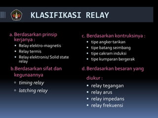 KLASIFIKASI RELAY
a. Berdasarkan prinsip
kerjanya :
 Relay elektro-magnetis
 Relay termis
 Relay elektronis/ Solid state
relay
b.Berdasarkan sifat dan
kegunaannya
 timing relay
 latching relay
c. Berdasarkan kontruksinya :
 tipe angker tarikan
 tipe batang seimbang
 tipe cakram induksi
 tipe kumparan bergerak
d.Berdasarkan besaran yang
diukur :
 relay tegangan
 relay arus
 relay impedans
 relay frekuensi
 