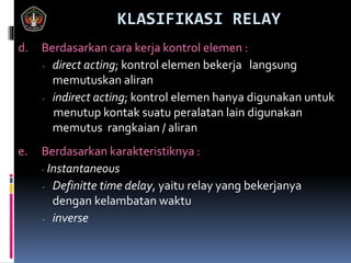 KLASIFIKASI RELAY
d. Berdasarkan cara kerja kontrol elemen :
- direct acting; kontrol elemen bekerja langsung
memutuskan aliran
- indirect acting; kontrol elemen hanya digunakan untuk
menutup kontak suatu peralatan lain digunakan
memutus rangkaian / aliran
e. Berdasarkan karakteristiknya :
- Instantaneous
- Definitte time delay, yaitu relay yang bekerjanya
dengan kelambatan waktu
- inverse
 