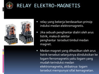 RELAY ELEKTRO-MAGNETIS
 relay yang bekerja berdasarkan prinsip
induksi medan elektromagnetis.
 Jika sebuah penghantar dialiri oleh arus
listrik, maka di sekitar
penghantar tersebut timbul medan
magnet.
 Medan magnet yang dihasilkan oleh arus
listrik tersebut selanjutnya diinduksikan ke
logam ferromagnetis yaitu logam yang
mudah terinduksi medan
elektromagnetis, akibatnya logam
tersebut mempunyai sifat kemagnetan.
 