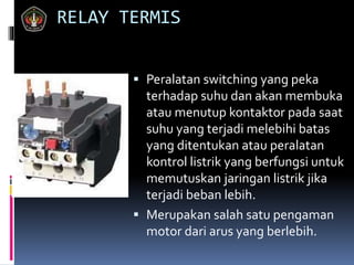 RELAY TERMIS
 Peralatan switching yang peka
terhadap suhu dan akan membuka
atau menutup kontaktor pada saat
suhu yang terjadi melebihi batas
yang ditentukan atau peralatan
kontrol listrik yang berfungsi untuk
memutuskan jaringan listrik jika
terjadi beban lebih.
 Merupakan salah satu pengaman
motor dari arus yang berlebih.
 
