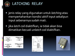 LATCHING RELAY
 jenis relay yang digunakan untuk latching atau
mempertahankan kondisi aktif input sekalipun
input sebenarnya sudah mati.
 jika latch coil diaktifkan, ia tidak akan bisa
dimatikan kecuali unlatch coil diaktifkan.
 