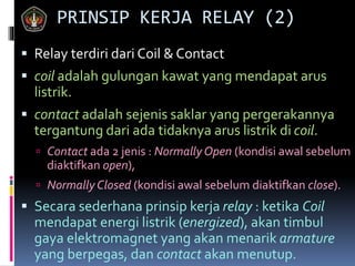 PRINSIP KERJA RELAY (2)
 Relay terdiri dari Coil & Contact
 coil adalah gulungan kawat yang mendapat arus
listrik.
 contact adalah sejenis saklar yang pergerakannya
tergantung dari ada tidaknya arus listrik di coil.
 Contact ada 2 jenis : Normally Open (kondisi awal sebelum
diaktifkan open),
 Normally Closed (kondisi awal sebelum diaktifkan close).
 Secara sederhana prinsip kerja relay : ketika Coil
mendapat energi listrik (energized), akan timbul
gaya elektromagnet yang akan menarik armature
yang berpegas, dan contact akan menutup.
 