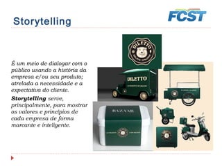 Storytelling
É um meio de dialogar com o
público usando a história da
empresa e/ou seu produto;
atrelada a necessidade e a
expectativa do cliente.
Storytelling serve,
principalmente, para mostrar
os valores e princípios de
cada empresa de forma
marcante e inteligente.
 