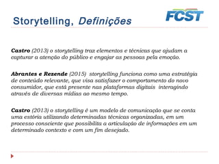 Storytelling, Definições
Castro (2013) o storytelling traz elementos e técnicas que ajudam a
capturar a atenção do público e engajar as pessoas pela emoção.
Abrantes e Rezende (2015) storytelling funciona como uma estratégia
de conteúdo relevante, que visa satisfazer o comportamento do novo
consumidor, que está presente nas plataformas digitais interagindo
através de diversas mídias ao mesmo tempo.
Castro (2013) o storytelling é um modelo de comunicação que se conta
uma estória utilizando determinadas técnicas organizadas, em um
processo consciente que possibilita a articulação de informações em um
determinado contexto e com um fim desejado.
 