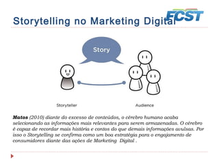 Storytelling no Marketing Digital
Matos (2010) diante do excesso de conteúdos, o cérebro humano acaba
selecionando as informações mais relevantes para serem armazenadas. O cérebro
é capaz de recordar mais história e contos do que demais informações avulsas. Por
isso o Storytelling se confirma como um boa estratégia para o engajamento de
consumidores diante das ações de Marketing Digital .
 