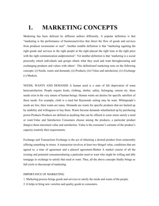 1. MARKETING CONCEPTS
Marketing has been deferent by different authors differently. A popular definition is that
“marketing is the performance of businessactivities that direct the flow of goods and services
from producer toconsumer or user”. Another notable definition is that “marketing isgetting the
right goods and services to the right people at the right placeat the right time at the right price
with the right communication andpromotion”. Yet another definition is that ‘marketing is a social
processby which individuals and groups obtain what they need and want throughcreating and
exchanging products and values with others’. This definitionof marketing rests on the following
concepts: (i) Needs, wants and demands; (ii) Products; (iii) Value and satisfaction; (iv) Exchange
(v) Markets.
NEEDS, WANTS AND DEMANDS A human need is a state of felt deprivation of some
basicsatisfaction. People require foods, clothing, shelter, safety, belonging, esteem etc. these
needs exist in the very nature of human beings. Human wants are desires for specific satisfiers of
these needs. For example, cloth is a need but Raymonds suiting may be want. Whilepeople’s
needs are few, their wants are many. Demands are wants for specific products that are backed up
by anability and willingness to buy them. Wants become demands whenbacked up by purchasing
power.Products Products are defined as anything that can be offered to some oneto satisfy a need
or want.Value and Satisfaction Consumers choose among the products, a particular product
thatgive them maximum value and satisfaction. Value is the consumer’s estimate of the product’s
capacity tosatisfy their requirements.
Exchange and Transactions Exchange is the act of obtaining a desired product from someoneby
offering something in return. A transaction involves at least two thingof value, conditions that are
agreed to, a time of agreement and a placeof agreement.Market A market consist of all the
existing and potential consumerssharing a particular need or want who might be willing and able
toengage in exchange to satisfy that need or want. Thus, all the above concepts finally brings us
full circle to theconcept of marketing.
IMPORTANCE OF MARKETING
1. Marketing process brings goods and services to satisfy the needs and wants of the people.
2. It helps to bring new varieties and quality goods to consumers.
 