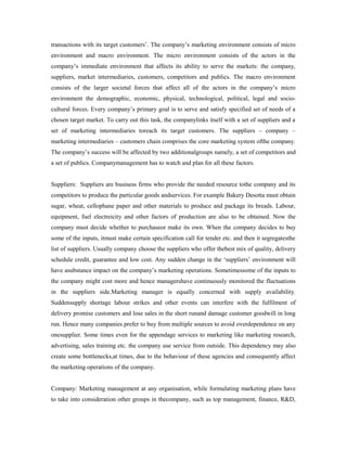 transactions with its target customers’. The company’s marketing environment consists of micro
environment and macro environment. The micro environment consists of the actors in the
company’s immediate environment that affects its ability to serve the markets: the company,
suppliers, market intermediaries, customers, competitors and publics. The macro environment
consists of the larger societal forces that affect all of the actors in the company’s micro
environment the demographic, economic, physical, technological, political, legal and socio-
cultural forces. Every company’s primary goal is to serve and satisfy specified set of needs of a
chosen target market. To carry out this task, the companylinks itself with a set of suppliers and a
set of marketing intermediaries toreach its target customers. The suppliers – company –
marketing intermediaries – customers chain comprises the core marketing system ofthe company.
The company’s success will be affected by two additionalgroups namely, a set of competitors and
a set of publics. Companymanagement has to watch and plan for all these factors.
Suppliers: Suppliers are business firms who provide the needed resource tothe company and its
competitors to produce the particular goods andservices. For example Bakery Desotta must obtain
sugar, wheat, cellophane paper and other materials to produce and package its breads. Labour,
equipment, fuel electreicity and other factors of production are also to be obtained. Now the
company must decide whether to purchaseor make its own. When the company decides to buy
some of the inputs, itmust make certain specification call for tender etc. and then it segregatesthe
list of suppliers. Usually company choose the suppliers who offer thebest mix of quality, delivery
schedule credit, guarantee and low cost. Any sudden change in the ‘suppliers’ environment will
have asubstance impact on the company’s marketing operations. Sometimessome of the inputs to
the company might cost more and hence managershave continuously monitored the fluctuations
in the suppliers side.Marketing manager is equally concerned with supply availability.
Suddensupply shortage labour strikes and other events can interfere with the fulfilment of
delivery promise customers and lose sales in the short runand damage customer goodwill in long
run. Hence many companies prefer to buy from multiple sources to avoid overdependence on any
onesupplier. Some times even for the appendage services to marketing like marketing research,
advertising, sales training etc. the company use service from outside. This dependency may also
create some bottlenecks,at times, due to the behaviour of these agencies and consequently affect
the marketing operations of the company.
Company: Marketing management at any organisation, while formulating marketing plans have
to take into consideration other groups in thecompany, such as top management, finance, R&D,
 