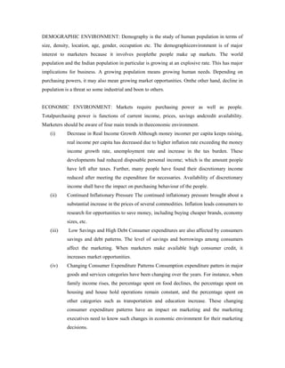 DEMOGRAPHIC ENVIRONMENT: Demography is the study of human population in terms of
size, density, location, age, gender, occupation etc. The demographicenvironment is of major
interest to marketers because it involves peoplethe people make up markets. The world
population and the Indian population in particular is growing at an explosive rate. This has major
implications for business. A growing population means growing human needs. Depending on
purchasing powers, it may also mean growing market opportunities. Onthe other hand, decline in
population is a threat so some industrial and boon to others.
ECONOMIC ENVIRONMENT: Markets require purchasing power as well as people.
Totalpurchasing power is functions of current income, prices, savings andcredit availability.
Marketers should be aware of four main trends in theeconomic environment.
(i) Decrease in Real Income Growth Although money incomer per capita keeps raising,
real income per capita has decreased due to higher inflation rate exceeding the money
income growth rate, unemployment rate and increase in the tax burden. These
developments had reduced disposable personal income; which is the amount people
have left after taxes. Further, many people have found their discretionary income
reduced after meeting the expenditure for necessaries. Availability of discretionary
income shall have the impact on purchasing behaviour of the people.
(ii) Continued Inflationary Pressure The continued inflationary pressure brought about a
substantial increase in the prices of several commodities. Inflation leads consumers to
research for opportunities to save money, including buying cheaper brands, economy
sizes, etc.
(iii) Low Savings and High Debt Consumer expenditures are also affected by consumers
savings and debt patterns. The level of savings and borrowings among consumers
affect the marketing. When marketers make available high consumer credit, it
increases market opportunities.
(iv) Changing Consumer Expenditure Patterns Consumption expenditure patters in major
goods and services categories have been changing over the years. For instance, when
family income rises, the percentage spent on food declines, the percentage spent on
housing and house hold operations remain constant, and the percentage spent on
other categories such as transportation and education increase. These changing
consumer expenditure patterns have an impact on marketing and the marketing
executives need to know such changes in economic environment for their marketing
decisions.
 