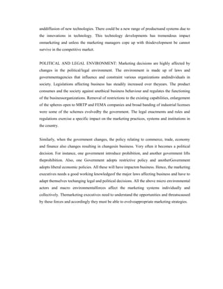 anddiffusion of new technologies. There could be a new range of productsand systems due to
the innovations in technology. This technology developments has tremendous impact
onmarketing and unless the marketing managers cope up with thisdevelopment be cannot
survive in the competitive market.
POLITICAL AND LEGAL ENVIRONMENT: Marketing decisions are highly affected by
changes in the political/legal environment. The environment is made up of laws and
governmentagencies that influence and constraint various organizations andindividuals in
society. Legislations affecting business has steadily increased over theyears. The product
consumes and the society against unethical business behaviour and regulates the functioning
of the businessorganizations. Removal of restrictions to the existing capabilities, enlargement
of the spheres open to MRTP and FEMA companies and broad banding of industrial licenses
were some of the schemes evolvedby the government. The legal enactments and rules and
regulations exercise a specific impact on the marketing practices, systems and institutions in
the country.
Similarly, when the government changes, the policy relating to commerce, trade, economy
and finance also changes resulting in changesin business. Very often it becomes a political
decision. For instance, one government introduce prohibition, and another government lifts
theprohibition. Also, one Government adopts restrictive policy and anotherGovernment
adopts liberal economic policies. All these will have impacton business. Hence, the marketing
executives needs a good working knowledgeof the major laws affecting business and have to
adapt themselves tochanging legal and political decisions. All the above micro environmental
actors and macro environmentalforces affect the marketing systems individually and
collectively. Themarketing executives need to understand the opportunities and threatscaused
by these forces and accordingly they must be able to evolveappropriate marketing strategies.
 