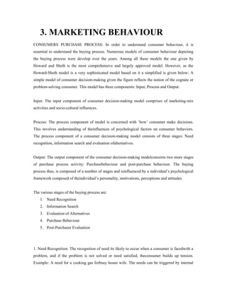 3. MARKETING BEHAVIOUR
CONSUMERS PURCHASE PROCESS: In order to understand consumer behaviour, it is
essential to understand the buying process. Numerous models of consumer behaviour depicting
the buying process were develop over the years. Among all these models the one given by
Howard and Sheth is the most comprehensive and largely approved model. However, as the
Howard-Sheth model is a very sophisticated model based on it a simplified is given below: A
simple model of consumer decision-making given the figure reflects the notion of the cognate or
problem-solving consumer. This model has three components: Input, Process and Output.
Input: The input component of consumer decision-making model comprises of marketing-mix
activities and socio-cultural influences.
Process: The process component of model is concerned with ‘how’ consumer make decisions.
This involves understanding of theinfluences of psychological factors on consumer behaviors.
The process component of a consumer decision-making model consists of three stages: Need
recognition, information search and evaluation ofalternatives.
Output: The output component of the consumer decision-making modelconcerns two more stages
of purchase process activity: Purchasebehaviour and post-purchase behaviour. The buying
process thus, is composed of a number of stages and isinfluenced by a individual’s psychological
framework composed of theindividual’s personality, motivations, perceptions and attitudes.
The various stages of the buying process are:
1. Need Recognition
2. Information Search
3. Evaluation of Alternatives
4. Purchase Behaviour
5. Post-Purchaser Evaluation
1. Need Recognition: The recognition of need its likely to occur when a consumer is facedwith a
problem, and if the problem is not solved or need satisfied, theconsumer builds up tension.
Example: A need for a cooking gas forbusy house wife. The needs can be triggered by internal
 