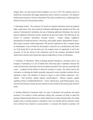 (hunger, thirst, sex) and external stimuli (neighbor’s new Car or TV). The marketers need is to
identify the circumstances that trigger theparticular need or interest in consumers. The marketers
should reach consumers to find out what kinds of felt needs or problem arose, whatbrought them
about how they led to this particular product.
2. Information Search: The consumer will search for required information about the productto
make a right choice. How much search he undertakes dependsupon the strength of his drive, the
amount of information he initiallyhas, the ease of obtaining additional information, the value he
placeson additional information and the satisfaction he gets from search. The following are the
sources of consumer information: Personal Sources : Family, friends, neighbours,
pastexperience.Commercial Sources: Advertising, sales people, dealers, displaysPublic Sources :
Mass media, consumer welfare organisation. The practical implication is that a company design
its marketingmix to get its brand into the prospect’s awareness set, considerationset and choice
set. If the brand fails to get into these sets, the company losses its opportunity to sell to the
consumer. As for the sources of the information used by the consumer, themarketer should
identify them carefully and evaluate their respectiveimportance as source of information.
3. Evaluation of Alternatives: When evaluating potential alternatives, consumers tend to use
twotypes of information (i) a list of brands from which they plan to maketheir selection (the
evoke set) and (ii) the criteria they will use toevaluate each brand. The evoke set is generally only
a part – a subjectof all the brands of which the consumer is awares. The criteria used by the
consumers in evaluating the brands areusually expressed in terms of product attributes that are
important to them. The attributes of interest to buyers in some familiar productsare: Two-
wheeler : Fuel economy, pulling capacity, priceComputers : Memory capacity, graphic
capability,software availabilityMouthwash : Colour, effectiveness, germ-killing,capacity, price,
taste/flavourConsumers will pay the most attention to those attributes that areconcerned with their
needs.
4. Purchase Behaviour Consumers make two types of purchases trial purchases and repeat
purchases. If he product is found satisfactory during trial, consumers are likely to repeat the
purchase. Repeat purchase behaviour is closely related to the concept of brand loyalty. For certain
products such as washing machine or refrigerator, trial is not feasible and the consumer usually
moves directly from evaluation to actual purchase. A consumer who decides to purchase will
 