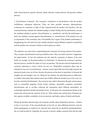make brand decision, quantity decision, dealer decision, timing decision and payment method
decision.
5. Post-Purchase Evaluation: The consumer’s satisfaction or dissatisfaction with the product
willinfluence subsequent behaviour. There are three possible outcomes ofpost-purchase
evaluations by consumers in light of their experiencewith the product trial purchase. that the
actual performance matches the standard leading to neutral feeling; that the performance exceeds
the standards leading to positive disconfirmation, i.e. satisfaction; and that the performance is
below the standard, causing negative disconfirmation, i.e. dissatisfaction. If the product lives up
to expectations of the consumers, they will probably buy it again. If the products performance is
disappointing, the will search for more suitable alternative brand. Whether satisfied or dissatisfied
with the product, the consumer will pass on their opinion on others.
The marketers can send a letter congratualating the consumers for having selected a fine product.
They can place advertisements showing satisfied owners. They can solicit customer’s suggestions
for improvements. At last, the marketers can also help the consumers to dispose of the used
brand, for example, by Buy-back-method. An illustration: To illustrate the consumer’s purchase
decision process, consider the stages of a new car purchase. The decision process beginswhen the
consumer experiences a need or desire for new car. Thisproblem recognition phase may be
initiated for any one of severalreasons – because recent repair bills have been high, because the
presentcar needs a new set of tires, because the present car has been in anaccident, or because the
neighbor has just brought a new car. Whatever the stimulus, the individual perceives differences
or conflict, betweenthe ideal and the actual sale of affairs.When he decided to go in for a new car,
he starts searching forinformation. The consumer may collect information through varioussources
such as, automobile magazine, fiends, family members, automobile companies, automobile
advertisements and so on.After collecting the information about different automobiles, he
evaluatesthe alternative brands and models of cars. At this point, the consumermust decide on the
criteria that will govern the selection of the car. These criteria may include price, kilometer per
liter, options available, availability of service network, and finally, option of family and friends.
During the purchase decision stage, the consumer actually makes thepurchase decision – whether
to buy or not to buy. If the consumerdecides to buy the car, then additional decisions must be
made regardingtypes or model of car, when the form whom the car should be purchasedand how
the car could be paid for. Hopefully the outcome is positive andthe consumer feels that the right
 