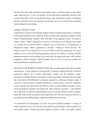 decisions have been made. During the post-purchase stage, a satisfied customer is more likely
totake about the joys of a new car purchase. On the other hand, problemsmay develop or the
consumer may begin to feel a wrong decision hasbeen made. Dissatisfied consumer will probably
attempt to dissuade friends and associates from buying a new car, or at least will cautionthem
against making the same mistake.
MARKET SEGMENTATION:
Segmentation is the key to the marketing strategy of many companies.Segmentation is a demand-
oriented approach that involves modifying thefirm’s product and/or marketing strategies to fit the
needs of individualmarket segments rather than those of the aggregate market. According to
William Stanton, “Market segmentation is the process ofdividing the total heterogeneous market
for a product into severalsub-markets or segments each of which tend to be homogeneous in
allsignificant aspects. Market segmentation is basically a strategy of ‘divide and rule’. The
strategy involves the development of two or more different marketing programmes for a given
product or service, with each marketing programme aiming at each segment. A strategy of market
segmentationrequires that the marketer first clearly define the number and nature ofthe customer
groupings to which he intends to offer his product orservice. This is a necessary condition for
optimizing efficiency ofmarketing effort.
RATIONALE FOR MARKET SEGMENTATION: There are three reasons why firms use market
segmentations: 1) some markets are heterogeneous; 2) segments respond differently to different
promotional appeals; and 3) market segmentation consider with the marketing concept.
Heterogeneous Markets: Market is heterogeneous both in the supply and demand side. On supply
side, many factors like differences in production equipments, processing techniques, nature of
resources or inputs available to different manufactures, unequal capacity among the competitors
in terms ofdesign and improvement and deliberate efforts to remain different fromother account
for the heterogeneity. Similarly, the demand side, which constitute consumers – is also different
due to differences in physical andpsychological traits of consumer. Modern business managers
realize that under normal circumstances they cannot attract all of the firm’s potential customers to
one product, because different buyers simply have differentneeds and wants.
To accommodate this heterogeneity, the seller must provide different products. A strategy of
market segmentation does not necessarily mean thatthe firm must produce different products for
each market segment. Ifcertain promotional appeals are likely to affect each market segment
 