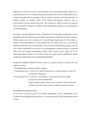 differently, the firm may decide to build flexibility into its promotionalstrategy rather than to
expand its product line. For example, manypolitical candidates have tried to sell themselves to the
electorate byemphasizing one message to labour, another to business, and a third tofarmers. As
another example, the Sheraton Hotel serves different districtmarket segments, such as
conventioneers, business people and tourists. Each segment has different reasons for using the
hotel. Consequently, Sheraton uses different media and different messages to communicatewith
the various segments.
Consistency with the Marketing Concept: A third reason for using market segmentation is that it
isconsistent with the marketing concept. Market segmentation recognizesthe existence of distinct
market groups, each with a distinct set of needs.Through segmentation, the firm directs its
product and promotionalefforts at those markets that will benefit most from or that will get
thegreatest enjoyment from its merchandise. This is the heart of themarketing concept. Over the
years, market segmentation has become an increasinglypopular strategic technique as more and
more firms have adopted themarketing concept. Other historical forces being the rise of
marketsegmentation include new economies of scale, increased education andaffluence, greater
competition, and the advent of new segmentationtechnology.
BASES OF MARKET SEGMENTATION: There are a number of bases on which a firm may
segment its market
1. Geographic basis: a. Nations b. States c. Regions
2. Demographic basis: a. Age b. Sex c. Income d. Social Class e. Material Status f. Family Size
g. Education h. Occupation
3. Psychographic basis a. Life style b. Personalities c. Loyalty status d. Benefits sought
e. Usage rate (volume segmentation)
f. Buyer readiness stages (unaware, aware, informed, interested, desired)
g. Attitude stage (Enthusiastic, positive, indifferent, negative, hostile)
METHODS OF SEGMENTATION
On the basis of the bases used for the market segmentation, various characteristics of the
customers and geographical characteristics, etc., common methods of market segmentations could
be done.
 